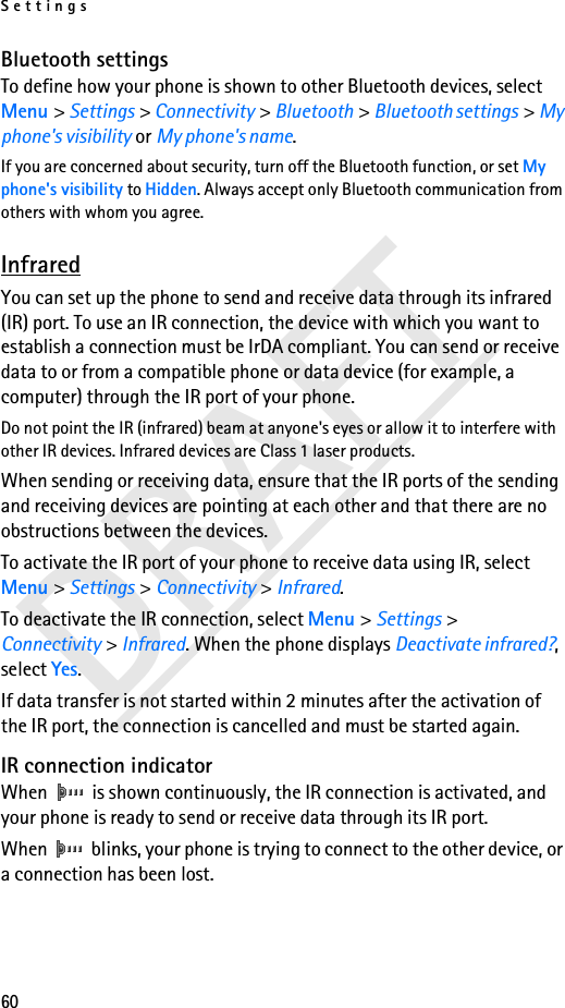 Settings60DRAFTBluetooth settingsTo define how your phone is shown to other Bluetooth devices, select Menu &gt; Settings &gt; Connectivity &gt; Bluetooth &gt; Bluetooth settings &gt; My phone&apos;s visibility or My phone&apos;s name.If you are concerned about security, turn off the Bluetooth function, or set My phone&apos;s visibility to Hidden. Always accept only Bluetooth communication from others with whom you agree.InfraredYou can set up the phone to send and receive data through its infrared (IR) port. To use an IR connection, the device with which you want to establish a connection must be IrDA compliant. You can send or receive data to or from a compatible phone or data device (for example, a computer) through the IR port of your phone.Do not point the IR (infrared) beam at anyone&apos;s eyes or allow it to interfere with other IR devices. Infrared devices are Class 1 laser products.When sending or receiving data, ensure that the IR ports of the sending and receiving devices are pointing at each other and that there are no obstructions between the devices.To activate the IR port of your phone to receive data using IR, select Menu &gt; Settings &gt; Connectivity &gt; Infrared.To deactivate the IR connection, select Menu &gt; Settings &gt; Connectivity &gt; Infrared. When the phone displays Deactivate infrared?, select Yes.If data transfer is not started within 2 minutes after the activation of the IR port, the connection is cancelled and must be started again.IR connection indicatorWhen   is shown continuously, the IR connection is activated, and your phone is ready to send or receive data through its IR port.When   blinks, your phone is trying to connect to the other device, or a connection has been lost.
