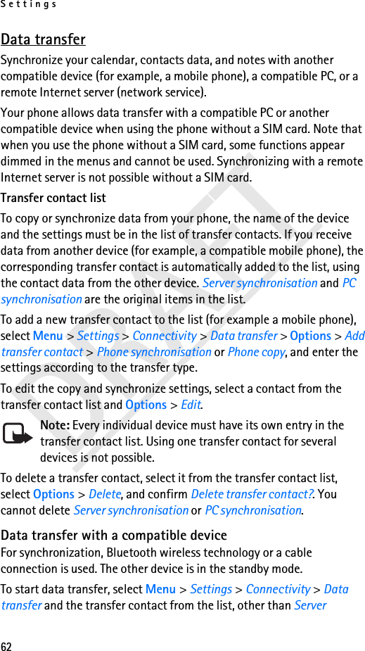 Settings62DRAFTData transferSynchronize your calendar, contacts data, and notes with another compatible device (for example, a mobile phone), a compatible PC, or a remote Internet server (network service).Your phone allows data transfer with a compatible PC or another compatible device when using the phone without a SIM card. Note that when you use the phone without a SIM card, some functions appear dimmed in the menus and cannot be used. Synchronizing with a remote Internet server is not possible without a SIM card.Transfer contact listTo copy or synchronize data from your phone, the name of the device and the settings must be in the list of transfer contacts. If you receive data from another device (for example, a compatible mobile phone), the corresponding transfer contact is automatically added to the list, using the contact data from the other device. Server synchronisation and PC synchronisation are the original items in the list.To add a new transfer contact to the list (for example a mobile phone), select Menu &gt; Settings &gt; Connectivity &gt; Data transfer &gt; Options &gt; Add transfer contact &gt; Phone synchronisation or Phone copy, and enter the settings according to the transfer type.To edit the copy and synchronize settings, select a contact from the transfer contact list and Options &gt; Edit.Note: Every individual device must have its own entry in the transfer contact list. Using one transfer contact for several devices is not possible.To delete a transfer contact, select it from the transfer contact list, select Options &gt; Delete, and confirm Delete transfer contact?. You cannot delete Server synchronisation or PC synchronisation.Data transfer with a compatible deviceFor synchronization, Bluetooth wireless technology or a cable connection is used. The other device is in the standby mode.To start data transfer, select Menu &gt; Settings &gt; Connectivity &gt; Data transfer and the transfer contact from the list, other than Server 