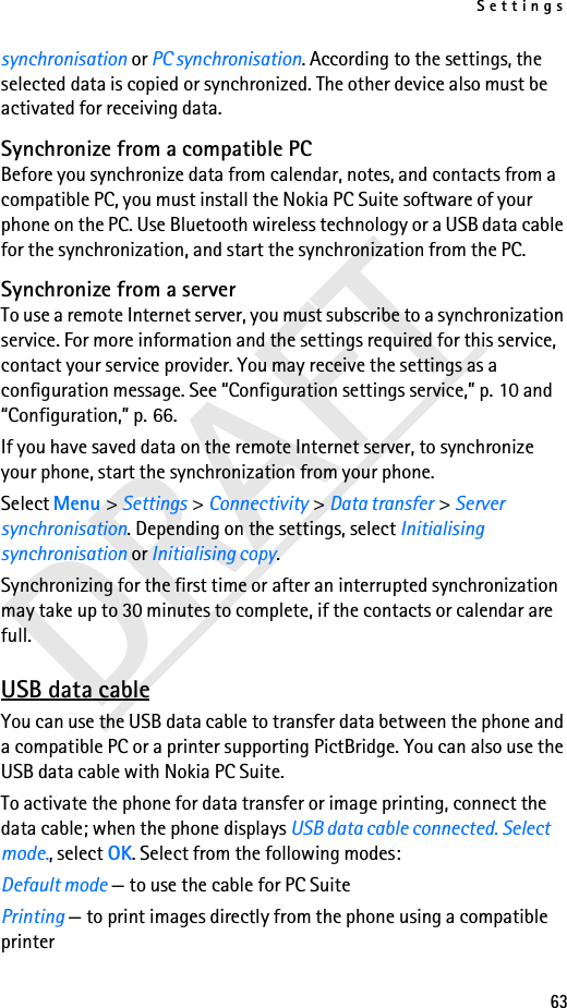 Settings63DRAFTsynchronisation or PC synchronisation. According to the settings, the selected data is copied or synchronized. The other device also must be activated for receiving data.Synchronize from a compatible PCBefore you synchronize data from calendar, notes, and contacts from a compatible PC, you must install the Nokia PC Suite software of your phone on the PC. Use Bluetooth wireless technology or a USB data cable for the synchronization, and start the synchronization from the PC.Synchronize from a serverTo use a remote Internet server, you must subscribe to a synchronization service. For more information and the settings required for this service, contact your service provider. You may receive the settings as a configuration message. See “Configuration settings service,” p. 10 and “Configuration,” p. 66.If you have saved data on the remote Internet server, to synchronize your phone, start the synchronization from your phone.Select Menu &gt; Settings &gt; Connectivity &gt; Data transfer &gt; Server synchronisation. Depending on the settings, select Initialising synchronisation or Initialising copy.Synchronizing for the first time or after an interrupted synchronization may take up to 30 minutes to complete, if the contacts or calendar are full.USB data cableYou can use the USB data cable to transfer data between the phone and a compatible PC or a printer supporting PictBridge. You can also use the USB data cable with Nokia PC Suite.To activate the phone for data transfer or image printing, connect the data cable; when the phone displays USB data cable connected. Select mode., select OK. Select from the following modes:Default mode — to use the cable for PC SuitePrinting — to print images directly from the phone using a compatible printer