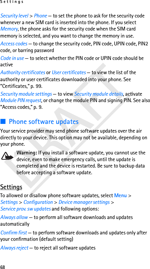 Settings68DRAFTSecurity level &gt; Phone — to set the phone to ask for the security code whenever a new SIM card is inserted into the phone. If you select Memory, the phone asks for the security code when the SIM card memory is selected, and you want to change the memory in use.Access codes — to change the security code, PIN code, UPIN code, PIN2 code, or barring passwordCode in use — to select whether the PIN code or UPIN code should be activeAuthority certificates or User certificates — to view the list of the authority or user certificates downloaded into your phone. See “Certificates,” p. 99.Security module settings — to view Security module details, activate Module PIN request, or change the module PIN and signing PIN. See also “Access codes,” p. 9.■Phone software updatesYour service provider may send phone software updates over the air directly to your device. This option may not be available, depending on your phone. Warning: If you install a software update, you cannot use the device, even to make emergency calls, until the update is completed and the device is restarted. Be sure to backup data before accepting a software update. SettingsTo allowed or disallow phone software updates, select Menu &gt; Settings &gt; Configuration &gt; Device manager settings &gt; Service prov. sw updates and following options:Always allow — to perform all software downloads and updates automaticallyConfirm first — to perform software downloads and updates only after your confirmation (default setting)Always reject — to reject all software updates