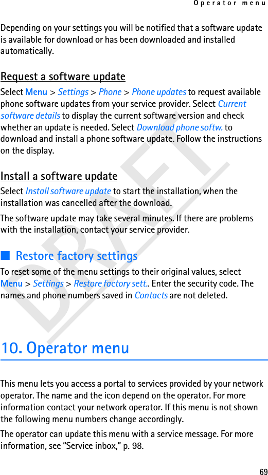 Operator menu69DRAFTDepending on your settings you will be notified that a software update is available for download or has been downloaded and installed automatically.Request a software updateSelect Menu &gt; Settings &gt; Phone &gt; Phone updates to request available phone software updates from your service provider. Select Current software details to display the current software version and check whether an update is needed. Select Download phone softw. to download and install a phone software update. Follow the instructions on the display.Install a software updateSelect Install software update to start the installation, when the installation was cancelled after the download.The software update may take several minutes. If there are problems with the installation, contact your service provider.■Restore factory settingsTo reset some of the menu settings to their original values, select Menu &gt; Settings &gt; Restore factory sett.. Enter the security code. The names and phone numbers saved in Contacts are not deleted.10. Operator menuThis menu lets you access a portal to services provided by your network operator. The name and the icon depend on the operator. For more information contact your network operator. If this menu is not shown the following menu numbers change accordingly.The operator can update this menu with a service message. For more information, see “Service inbox,” p. 98.