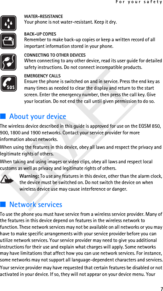 For your safety7DRAFTWATER-RESISTANCEYour phone is not water-resistant. Keep it dry.BACK-UP COPIESRemember to make back-up copies or keep a written record of all important information stored in your phone.CONNECTING TO OTHER DEVICESWhen connecting to any other device, read its user guide for detailed safety instructions. Do not connect incompatible products.EMERGENCY CALLSEnsure the phone is switched on and in service. Press the end key as many times as needed to clear the display and return to the start screen. Enter the emergency number, then press the call key. Give your location. Do not end the call until given permission to do so.■About your deviceThe wireless device described in this guide is approved for use on the EGSM 850, 900, 1800 and 1900 networks. Contact your service provider for more information about networks.When using the features in this device, obey all laws and respect the privacy and legitimate rights of others.When taking and using images or video clips, obey all laws and respect local customs as well as privacy and legitimate rights of others.Warning: To use any features in this device, other than the alarm clock, the device must be switched on. Do not switch the device on when wireless device use may cause interference or danger.■Network servicesTo use the phone you must have service from a wireless service provider. Many of the features in this device depend on features in the wireless network to function. These network services may not be available on all networks or you may have to make specific arrangements with your service provider before you can utilize network services. Your service provider may need to give you additional instructions for their use and explain what charges will apply. Some networks may have limitations that affect how you can use network services. For instance, some networks may not support all language-dependent characters and services.Your service provider may have requested that certain features be disabled or not activated in your device. If so, they will not appear on your device menu. Your 