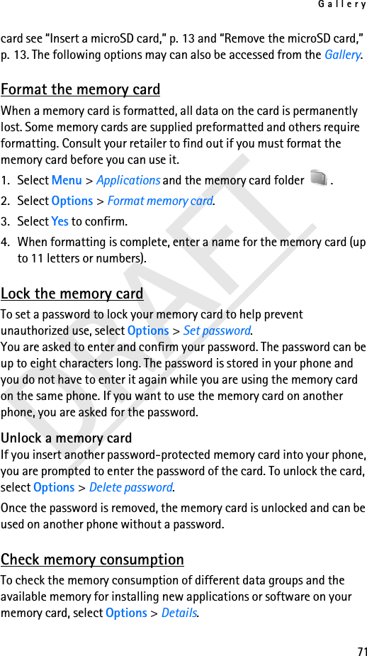 Gallery71DRAFTcard see “Insert a microSD card,” p. 13 and “Remove the microSD card,” p. 13. The following options may can also be accessed from the Gallery.Format the memory cardWhen a memory card is formatted, all data on the card is permanently lost. Some memory cards are supplied preformatted and others require formatting. Consult your retailer to find out if you must format the memory card before you can use it.1. Select Menu &gt; Applications and the memory card folder  .2. Select Options &gt; Format memory card.3. Select Yes to confirm.4. When formatting is complete, enter a name for the memory card (up to 11 letters or numbers).Lock the memory cardTo set a password to lock your memory card to help prevent unauthorized use, select Options &gt; Set password. You are asked to enter and confirm your password. The password can be up to eight characters long. The password is stored in your phone and you do not have to enter it again while you are using the memory card on the same phone. If you want to use the memory card on another phone, you are asked for the password.Unlock a memory cardIf you insert another password-protected memory card into your phone, you are prompted to enter the password of the card. To unlock the card, select Options &gt; Delete password.Once the password is removed, the memory card is unlocked and can be used on another phone without a password.Check memory consumptionTo check the memory consumption of different data groups and the available memory for installing new applications or software on your memory card, select Options &gt; Details.