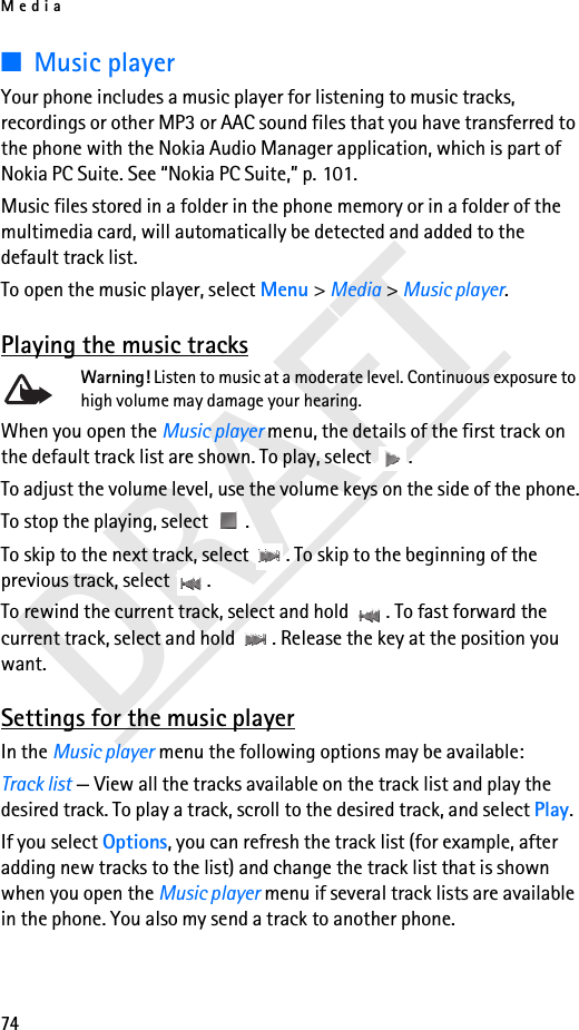 Media74DRAFT■Music playerYour phone includes a music player for listening to music tracks, recordings or other MP3 or AAC sound files that you have transferred to the phone with the Nokia Audio Manager application, which is part of Nokia PC Suite. See “Nokia PC Suite,” p. 101. Music files stored in a folder in the phone memory or in a folder of the multimedia card, will automatically be detected and added to the default track list. To open the music player, select Menu &gt; Media &gt; Music player.Playing the music tracksWarning! Listen to music at a moderate level. Continuous exposure to high volume may damage your hearing.When you open the Music player menu, the details of the first track on the default track list are shown. To play, select  .To adjust the volume level, use the volume keys on the side of the phone.To stop the playing, select  .To skip to the next track, select  . To skip to the beginning of the previous track, select  .To rewind the current track, select and hold  . To fast forward the current track, select and hold  . Release the key at the position you want.Settings for the music playerIn the Music player menu the following options may be available:Track list — View all the tracks available on the track list and play the desired track. To play a track, scroll to the desired track, and select Play.If you select Options, you can refresh the track list (for example, after adding new tracks to the list) and change the track list that is shown when you open the Music player menu if several track lists are available in the phone. You also my send a track to another phone.