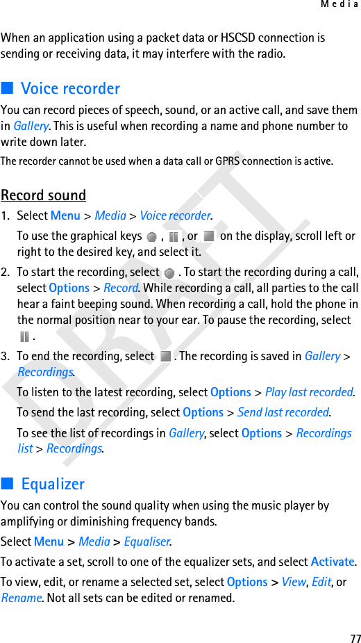 Media77DRAFTWhen an application using a packet data or HSCSD connection is sending or receiving data, it may interfere with the radio.■Voice recorderYou can record pieces of speech, sound, or an active call, and save them in Gallery. This is useful when recording a name and phone number to write down later.The recorder cannot be used when a data call or GPRS connection is active.Record sound1. Select Menu &gt; Media &gt; Voice recorder.To use the graphical keys  ,  , or   on the display, scroll left or right to the desired key, and select it.2. To start the recording, select  . To start the recording during a call, select Options &gt; Record. While recording a call, all parties to the call hear a faint beeping sound. When recording a call, hold the phone in the normal position near to your ear. To pause the recording, select .3. To end the recording, select  . The recording is saved in Gallery &gt; Recordings.To listen to the latest recording, select Options &gt; Play last recorded.To send the last recording, select Options &gt; Send last recorded.To see the list of recordings in Gallery, select Options &gt; Recordings list &gt; Recordings.■EqualizerYou can control the sound quality when using the music player by amplifying or diminishing frequency bands.Select Menu &gt; Media &gt; Equaliser.To activate a set, scroll to one of the equalizer sets, and select Activate.To view, edit, or rename a selected set, select Options &gt; View, Edit, or Rename. Not all sets can be edited or renamed.