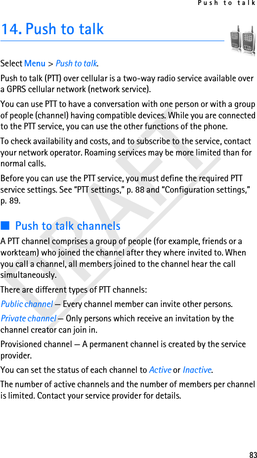 Push to talk83DRAFT14. Push to talkSelect Menu &gt; Push to talk.Push to talk (PTT) over cellular is a two-way radio service available over a GPRS cellular network (network service). You can use PTT to have a conversation with one person or with a group of people (channel) having compatible devices. While you are connected to the PTT service, you can use the other functions of the phone. To check availability and costs, and to subscribe to the service, contact your network operator. Roaming services may be more limited than for normal calls.Before you can use the PTT service, you must define the required PTT service settings. See “PTT settings,” p. 88 and “Configuration settings,” p. 89.■Push to talk channelsA PTT channel comprises a group of people (for example, friends or a workteam) who joined the channel after they where invited to. When you call a channel, all members joined to the channel hear the call simultaneously. There are different types of PTT channels:Public channel — Every channel member can invite other persons.Private channel — Only persons which receive an invitation by the channel creator can join in.Provisioned channel — A permanent channel is created by the service provider.You can set the status of each channel to Active or Inactive. The number of active channels and the number of members per channel is limited. Contact your service provider for details.