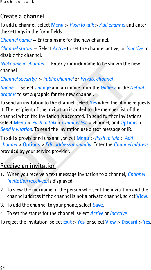 Push to talk84DRAFTCreate a channelTo add a channel, select Menu &gt; Push to talk &gt; Add channel and enter the settings in the form fields:Channel name: — Enter a name for the new channel.Channel status: — Select Active to set the channel active, or Inactive to disable the channel.Nickname in channel: — Enter your nick name to be shown the new channel.Channel security: &gt; Public channel or Private channelImage: — Select Change and an image from the Gallery or the Default graphic to set a graphic for the new channel.To send an invitation to the channel, select Yes when the phone requests it. The recipient of the invitation is added to the member list of the channel when the invitation is accepted. To send further invitations select Menu &gt; Push to talk &gt; Channel list, a channel, and Options &gt; Send invitation. To send the invitation use a text message or IR. To add a provisioned channel, select Menu &gt; Push to talk &gt; Add channel &gt; Options &gt; Edit address manually. Enter the Channel address: provided by your service provider. Receive an invitation1. When you receive a text message invitation to a channel, Channel invitation received: is displayed.2. To view the nickname of the person who sent the invitation and the channel address if the channel is not a private channel, select View.3. To add the channel to your phone, select Save. 4. To set the status for the channel, select Active or Inactive.To reject the invitation, select Exit &gt; Yes, or select View &gt; Discard &gt; Yes.