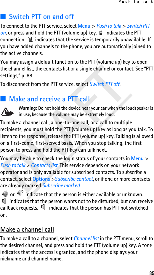 Push to talk85DRAFT■Switch PTT on and offTo connect to the PTT service, select Menu &gt; Push to talk &gt; Switch PTT on, or press and hold the PTT (volume up) key.   indicates the PTT connection.   indicates that the service is temporarily unavailable. If you have added channels to the phone, you are automatically joined to the active channels.You may assign a default function to the PTT (volume up) key to open the channel list, the contacts list or a single channel or contact. See “PTT settings,” p. 88.To disconnect from the PTT service, select Switch PTT off.■Make and receive a PTT callWarning: Do not hold the device near your ear when the loudspeaker is in use, because the volume may be extremely loud.To make a channel call, a one-to-one call, or a call to multiple recipients, you must hold the PTT (volume up) key as long as you talk. To listen to the response, release the PTT (volume up) key. Talking is allowed on a first-come, first-served basis. When you stop talking, the first person to press and hold the PTT key can talk next.You may be able to check the login status of your contacts in Menu &gt; Push to talk &gt; Contacts list. This service depends on your network operator and is only available for subscribed contacts. To subscribe a contact, select Options &gt;Subscribe contact, or if one or more contacts are already marked Subscribe marked. or   indicate that the person is either available or unknown.  indicates that the person wants not to be disturbed, but can receive callback requests.   indicates that the person has PTT not switched on.Make a channel callTo make a call to a channel, select Channel list in the PTT menu, scroll to the desired channel, and press and hold the PTT (volume up) key. A tone indicates that the access is granted, and the phone displays your nickname and channel name.