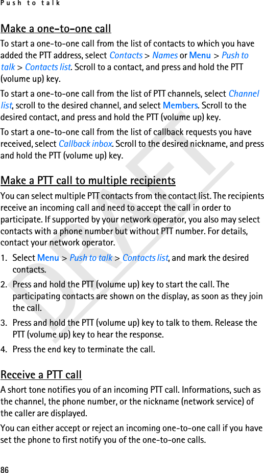 Push to talk86DRAFTMake a one-to-one callTo start a one-to-one call from the list of contacts to which you have added the PTT address, select Contacts &gt; Names or Menu &gt; Push to talk &gt; Contacts list. Scroll to a contact, and press and hold the PTT (volume up) key.To start a one-to-one call from the list of PTT channels, select Channel list, scroll to the desired channel, and select Members. Scroll to the desired contact, and press and hold the PTT (volume up) key.To start a one-to-one call from the list of callback requests you have received, select Callback inbox. Scroll to the desired nickname, and press and hold the PTT (volume up) key.Make a PTT call to multiple recipientsYou can select multiple PTT contacts from the contact list. The recipients receive an incoming call and need to accept the call in order to participate. If supported by your network operator, you also may select contacts with a phone number but without PTT number. For details, contact your network operator. 1. Select Menu &gt; Push to talk &gt; Contacts list, and mark the desired contacts. 2. Press and hold the PTT (volume up) key to start the call. The participating contacts are shown on the display, as soon as they join the call. 3. Press and hold the PTT (volume up) key to talk to them. Release the PTT (volume up) key to hear the response.4. Press the end key to terminate the call.Receive a PTT callA short tone notifies you of an incoming PTT call. Informations, such as the channel, the phone number, or the nickname (network service) of the caller are displayed.You can either accept or reject an incoming one-to-one call if you have set the phone to first notify you of the one-to-one calls.