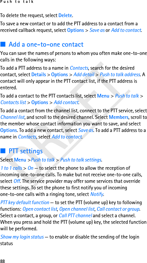 Push to talk88DRAFTTo delete the request, select Delete.To save a new contact or to add the PTT address to a contact from a received callback request, select Options &gt; Save as or Add to contact.■Add a one-to-one contactYou can save the names of persons to whom you often make one-to-one calls in the following ways:To add a PTT address to a name in Contacts, search for the desired contact, select Details &gt; Options &gt; Add detail &gt; Push to talk address. A contact will only appear in the PTT contact list, if the PTT address is entered.To add a contact to the PTT contacts list, select Menu &gt; Push to talk &gt; Contacts list &gt; Options &gt; Add contact.To add a contact from the channel list, connect to the PTT service, select Channel list, and scroll to the desired channel. Select Members, scroll to the member whose contact information you want to save, and select Options. To add a new contact, select Save as. To add a PTT address to a name in Contacts, select Add to contact.■PTT settingsSelect Menu &gt;Push to talk &gt; Push to talk settings.1 to 1 calls &gt; On — to select the phone to allow the reception of incoming one-to-one calls. To make but not receive one-to-one calls, select Off. The service provider may offer some services that override these settings. To set the phone to first notify you of incoming one-to-one calls with a ringing tone, select Notify.PTT key default function — to set the PTT (volume up) key to following functions: Open contact list, Open channel list, Call contact or group. Select a contact, a group, or Call PTT channel and select a channel. When you press and hold the PTT (volume up) key, the selected function will be performed.Show my login status — to enable or disable the sending of the login status 