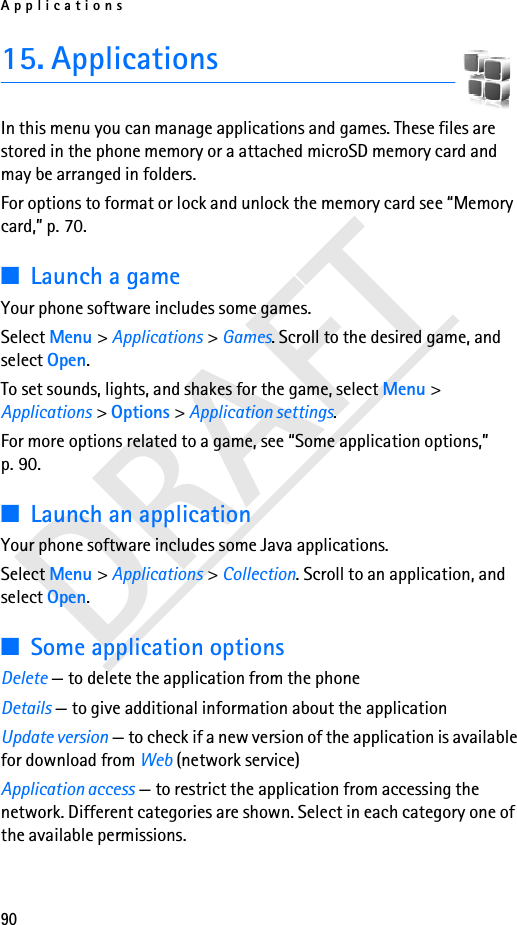 Applications90DRAFT15. ApplicationsIn this menu you can manage applications and games. These files are stored in the phone memory or a attached microSD memory card and may be arranged in folders.For options to format or lock and unlock the memory card see “Memory card,” p. 70.■Launch a gameYour phone software includes some games. Select Menu &gt; Applications &gt; Games. Scroll to the desired game, and select Open.To set sounds, lights, and shakes for the game, select Menu &gt; Applications &gt; Options &gt; Application settings.For more options related to a game, see “Some application options,” p. 90.■Launch an applicationYour phone software includes some Java applications. Select Menu &gt; Applications &gt; Collection. Scroll to an application, and select Open.■Some application optionsDelete — to delete the application from the phoneDetails — to give additional information about the applicationUpdate version — to check if a new version of the application is available for download from Web (network service)Application access — to restrict the application from accessing the network. Different categories are shown. Select in each category one of the available permissions.