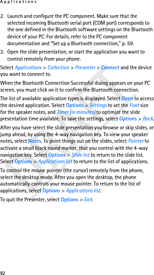 Applications92DRAFT2. Launch and configure the PC component. Make sure that the selected incoming Bluetooth serial port (COM port) corresponds to the one defined in the Bluetooth software settings on the Bluetooth device of your PC. For details, refer to the PC component documentation and “Set up a Bluetooth connection,” p. 59.3. Open the slide presentation, or start the application you want to control remotely from your phone.Select Applications &gt; Collection &gt; Presenter &gt; Connect and the device you want to connect to.When the Bluetooth Connection Successful dialog appears on your PC screen, you must click on it to confirm the Bluetooth connection.The list of available application types is displayed. Select Open to access the desired application. Select Options &gt; Settings to set the Font size for the speaker notes, and Timer (in minutes) to optimize the slide presentation time available. To save the settings, select Options &gt; Back.After you have select the slide presentation you browse or skip slides, or jump ahead, by using the 4-way navigation key. To view your speaker notes, select Notes. To point things out on the slides, select Pointer to activate a small black round marker, that you control with the 4-way navigation key. Select Options &gt; Slide list to return to the slide list. Select Options &gt; Applications list to return to the list of applications. To control the mouse pointer (the cursor) remotely from the phone, select the desktop mode. After you open the desktop, the phone automatically controls your mouse pointer. To return to the list of applications, select Options &gt; Applications list.To quit the Presenter, select Options &gt; Exit.