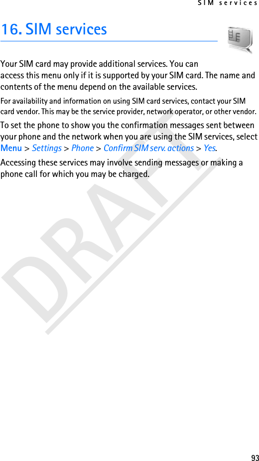 SIM services93DRAFT16. SIM servicesYour SIM card may provide additional services. You can access this menu only if it is supported by your SIM card. The name and contents of the menu depend on the available services.For availability and information on using SIM card services, contact your SIM card vendor. This may be the service provider, network operator, or other vendor.To set the phone to show you the confirmation messages sent between your phone and the network when you are using the SIM services, select Menu &gt; Settings &gt; Phone &gt; Confirm SIM serv. actions &gt; Yes.Accessing these services may involve sending messages or making a phone call for which you may be charged.