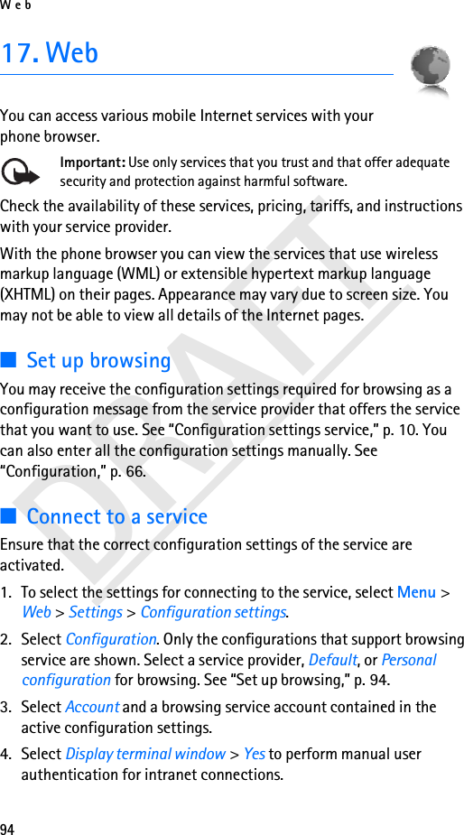 Web94DRAFT17. WebYou can access various mobile Internet services with your phone browser. Important: Use only services that you trust and that offer adequate security and protection against harmful software.Check the availability of these services, pricing, tariffs, and instructions with your service provider.With the phone browser you can view the services that use wireless markup language (WML) or extensible hypertext markup language (XHTML) on their pages. Appearance may vary due to screen size. You may not be able to view all details of the Internet pages. ■Set up browsingYou may receive the configuration settings required for browsing as a configuration message from the service provider that offers the service that you want to use. See “Configuration settings service,” p. 10. You can also enter all the configuration settings manually. See “Configuration,” p. 66.■Connect to a serviceEnsure that the correct configuration settings of the service are activated.1. To select the settings for connecting to the service, select Menu &gt; Web &gt; Settings &gt; Configuration settings.2. Select Configuration. Only the configurations that support browsing service are shown. Select a service provider, Default, or Personal configuration for browsing. See “Set up browsing,” p. 94.3. Select Account and a browsing service account contained in the active configuration settings.4. Select Display terminal window &gt; Yes to perform manual user authentication for intranet connections.