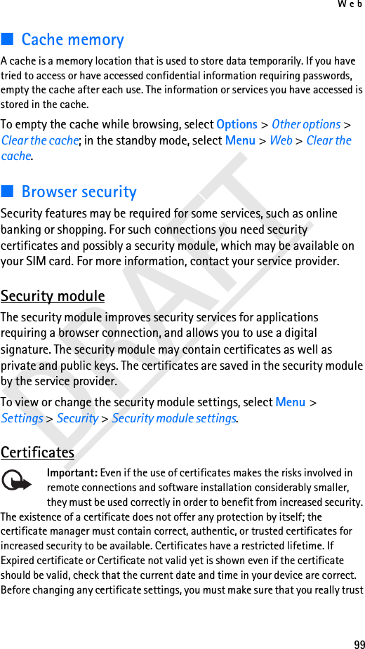 Web99DRAFT■Cache memoryA cache is a memory location that is used to store data temporarily. If you have tried to access or have accessed confidential information requiring passwords, empty the cache after each use. The information or services you have accessed is stored in the cache.To empty the cache while browsing, select Options &gt; Other options &gt; Clear the cache; in the standby mode, select Menu &gt; Web &gt; Clear the cache.■Browser securitySecurity features may be required for some services, such as online banking or shopping. For such connections you need security certificates and possibly a security module, which may be available on your SIM card. For more information, contact your service provider.Security moduleThe security module improves security services for applications requiring a browser connection, and allows you to use a digital signature. The security module may contain certificates as well as private and public keys. The certificates are saved in the security module by the service provider.To view or change the security module settings, select Menu &gt; Settings &gt; Security &gt; Security module settings.CertificatesImportant: Even if the use of certificates makes the risks involved in remote connections and software installation considerably smaller, they must be used correctly in order to benefit from increased security. The existence of a certificate does not offer any protection by itself; the certificate manager must contain correct, authentic, or trusted certificates for increased security to be available. Certificates have a restricted lifetime. If Expired certificate or Certificate not valid yet is shown even if the certificate should be valid, check that the current date and time in your device are correct.Before changing any certificate settings, you must make sure that you really trust 