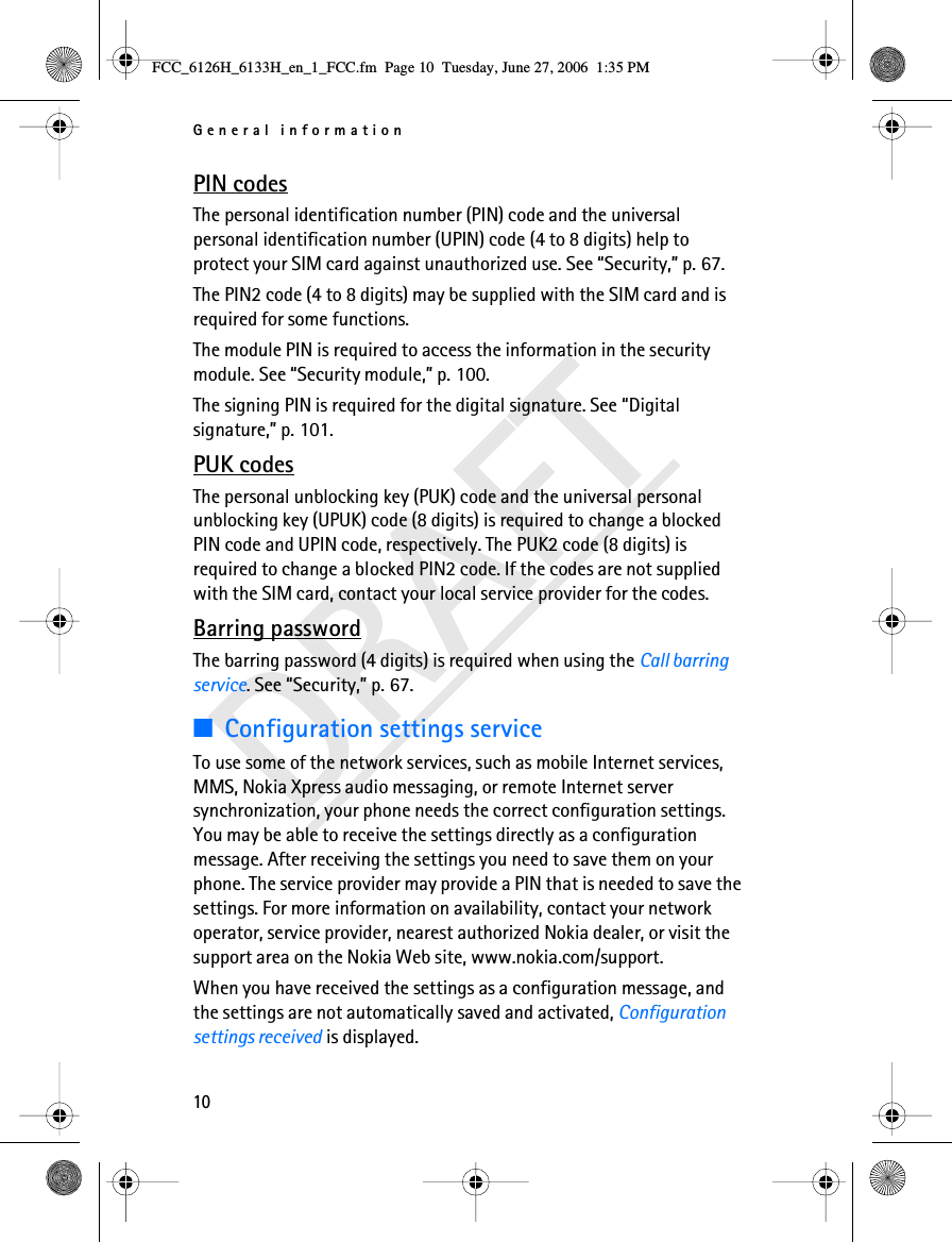 General information10DRAFTPIN codesThe personal identification number (PIN) code and the universal personal identification number (UPIN) code (4 to 8 digits) help to protect your SIM card against unauthorized use. See “Security,” p. 67.The PIN2 code (4 to 8 digits) may be supplied with the SIM card and is required for some functions.The module PIN is required to access the information in the security module. See “Security module,” p. 100.The signing PIN is required for the digital signature. See “Digital signature,” p. 101.PUK codesThe personal unblocking key (PUK) code and the universal personal unblocking key (UPUK) code (8 digits) is required to change a blocked PIN code and UPIN code, respectively. The PUK2 code (8 digits) is required to change a blocked PIN2 code. If the codes are not supplied with the SIM card, contact your local service provider for the codes.Barring passwordThe barring password (4 digits) is required when using the Call barring service. See “Security,” p. 67.■Configuration settings serviceTo use some of the network services, such as mobile Internet services, MMS, Nokia Xpress audio messaging, or remote Internet server synchronization, your phone needs the correct configuration settings. You may be able to receive the settings directly as a configuration message. After receiving the settings you need to save them on your phone. The service provider may provide a PIN that is needed to save the settings. For more information on availability, contact your network operator, service provider, nearest authorized Nokia dealer, or visit the support area on the Nokia Web site, www.nokia.com/support.When you have received the settings as a configuration message, and the settings are not automatically saved and activated, Configuration settings received is displayed.FCC_6126H_6133H_en_1_FCC.fm  Page 10  Tuesday, June 27, 2006  1:35 PM