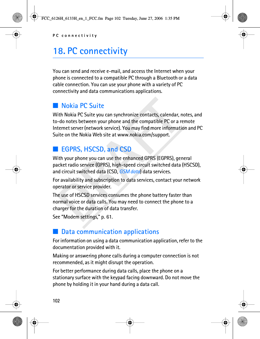 PC connectivity102DRAFT18. PC connectivityYou can send and receive e-mail, and access the Internet when your phone is connected to a compatible PC through a Bluetooth or a data cable connection. You can use your phone with a variety of PC connectivity and data communications applications.■Nokia PC SuiteWith Nokia PC Suite you can synchronize contacts, calendar, notes, and to-do notes between your phone and the compatible PC or a remote Internet server (network service). You may find more information and PC Suite on the Nokia Web site at www.nokia.com/support.■EGPRS, HSCSD, and CSDWith your phone you can use the enhanced GPRS (EGPRS), general packet radio service (GPRS), high-speed circuit switched data (HSCSD), and circuit switched data (CSD, GSM data) data services.For availability and subscription to data services, contact your network operator or service provider.The use of HSCSD services consumes the phone battery faster than normal voice or data calls. You may need to connect the phone to a charger for the duration of data transfer.See “Modem settings,” p. 61.■Data communication applicationsFor information on using a data communication application, refer to the documentation provided with it.Making or answering phone calls during a computer connection is not recommended, as it might disrupt the operation.For better performance during data calls, place the phone on a stationary surface with the keypad facing downward. Do not move the phone by holding it in your hand during a data call.FCC_6126H_6133H_en_1_FCC.fm  Page 102  Tuesday, June 27, 2006  1:35 PM