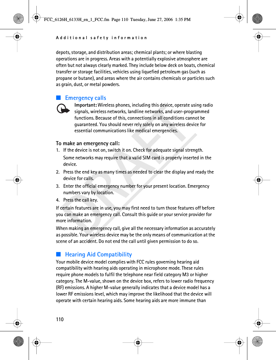 Additional safety information110DRAFTdepots, storage, and distribution areas; chemical plants; or where blasting operations are in progress. Areas with a potentially explosive atmosphere are often but not always clearly marked. They include below deck on boats, chemical transfer or storage facilities, vehicles using liquefied petroleum gas (such as propane or butane), and areas where the air contains chemicals or particles such as grain, dust, or metal powders.■Emergency callsImportant: Wireless phones, including this device, operate using radio signals, wireless networks, landline networks, and user-programmed functions. Because of this, connections in all conditions cannot be guaranteed. You should never rely solely on any wireless device for essential communications like medical emergencies.To make an emergency call:1. If the device is not on, switch it on. Check for adequate signal strength.Some networks may require that a valid SIM card is properly inserted in the device.2. Press the end key as many times as needed to clear the display and ready the device for calls.3. Enter the official emergency number for your present location. Emergency numbers vary by location.4. Press the call key.If certain features are in use, you may first need to turn those features off before you can make an emergency call. Consult this guide or your service provider for more information.When making an emergency call, give all the necessary information as accurately as possible. Your wireless device may be the only means of communication at the scene of an accident. Do not end the call until given permission to do so.■Hearing Aid CompatibilityYour mobile device model complies with FCC rules governing hearing aid compatibility with hearing aids operating in microphone mode. These rules require phone models to fulfil the telephone near field category M3 or higher category. The M-value, shown on the device box, refers to lower radio frequency (RF) emissions. A higher M-value generally indicates that a device model has a lower RF emissions level, which may improve the likelihood that the device will operate with certain hearing aids. Some hearing aids are more immune than FCC_6126H_6133H_en_1_FCC.fm  Page 110  Tuesday, June 27, 2006  1:35 PM