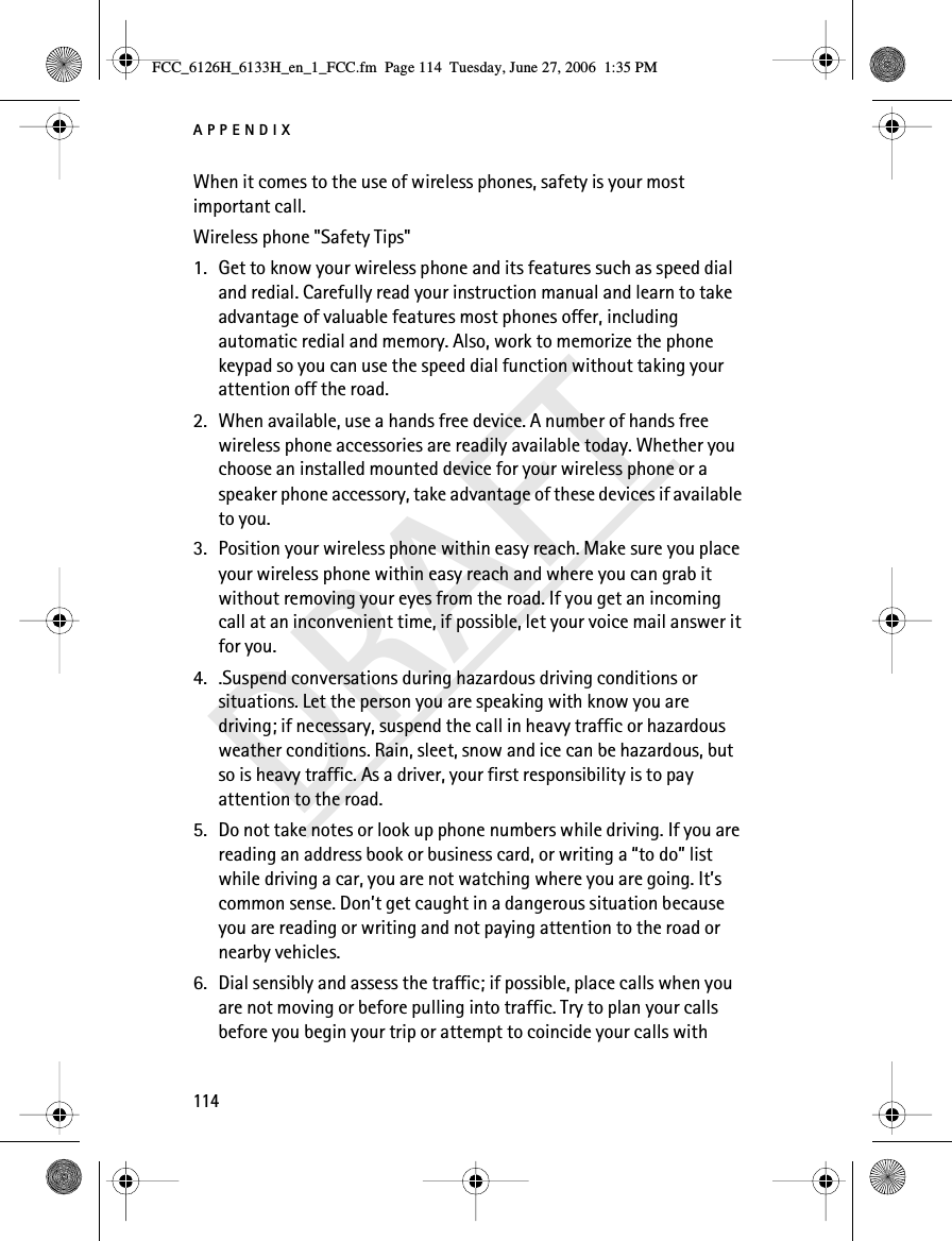 APPENDIX114DRAFTWhen it comes to the use of wireless phones, safety is your most important call.Wireless phone &quot;Safety Tips&quot;1. Get to know your wireless phone and its features such as speed dial and redial. Carefully read your instruction manual and learn to take advantage of valuable features most phones offer, including automatic redial and memory. Also, work to memorize the phone keypad so you can use the speed dial function without taking your attention off the road.2. When available, use a hands free device. A number of hands free wireless phone accessories are readily available today. Whether you choose an installed mounted device for your wireless phone or a speaker phone accessory, take advantage of these devices if available to you.3. Position your wireless phone within easy reach. Make sure you place your wireless phone within easy reach and where you can grab it without removing your eyes from the road. If you get an incoming call at an inconvenient time, if possible, let your voice mail answer it for you.4. .Suspend conversations during hazardous driving conditions or situations. Let the person you are speaking with know you are driving; if necessary, suspend the call in heavy traffic or hazardous weather conditions. Rain, sleet, snow and ice can be hazardous, but so is heavy traffic. As a driver, your first responsibility is to pay attention to the road.5. Do not take notes or look up phone numbers while driving. If you are reading an address book or business card, or writing a “to do” list while driving a car, you are not watching where you are going. It’s common sense. Don’t get caught in a dangerous situation because you are reading or writing and not paying attention to the road or nearby vehicles.6. Dial sensibly and assess the traffic; if possible, place calls when you are not moving or before pulling into traffic. Try to plan your calls before you begin your trip or attempt to coincide your calls with FCC_6126H_6133H_en_1_FCC.fm  Page 114  Tuesday, June 27, 2006  1:35 PM