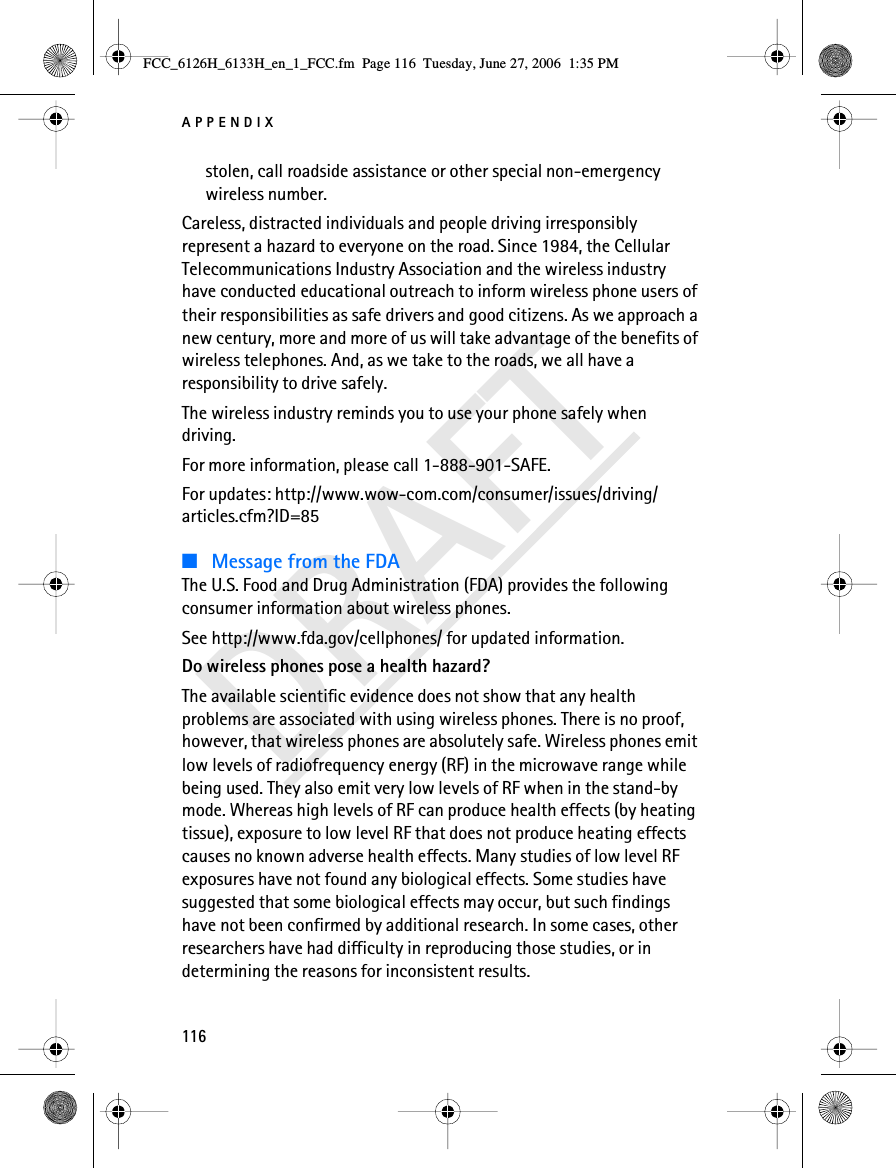 APPENDIX116DRAFTstolen, call roadside assistance or other special non-emergency wireless number.Careless, distracted individuals and people driving irresponsibly represent a hazard to everyone on the road. Since 1984, the Cellular Telecommunications Industry Association and the wireless industry have conducted educational outreach to inform wireless phone users of their responsibilities as safe drivers and good citizens. As we approach a new century, more and more of us will take advantage of the benefits of wireless telephones. And, as we take to the roads, we all have a responsibility to drive safely.The wireless industry reminds you to use your phone safely when driving.For more information, please call 1-888-901-SAFE.For updates: http://www.wow-com.com/consumer/issues/driving/articles.cfm?ID=85■Message from the FDAThe U.S. Food and Drug Administration (FDA) provides the following consumer information about wireless phones.See http://www.fda.gov/cellphones/ for updated information.Do wireless phones pose a health hazard?The available scientific evidence does not show that any health problems are associated with using wireless phones. There is no proof, however, that wireless phones are absolutely safe. Wireless phones emit low levels of radiofrequency energy (RF) in the microwave range while being used. They also emit very low levels of RF when in the stand-by mode. Whereas high levels of RF can produce health effects (by heating tissue), exposure to low level RF that does not produce heating effects causes no known adverse health effects. Many studies of low level RF exposures have not found any biological effects. Some studies have suggested that some biological effects may occur, but such findings have not been confirmed by additional research. In some cases, other researchers have had difficulty in reproducing those studies, or in determining the reasons for inconsistent results.FCC_6126H_6133H_en_1_FCC.fm  Page 116  Tuesday, June 27, 2006  1:35 PM
