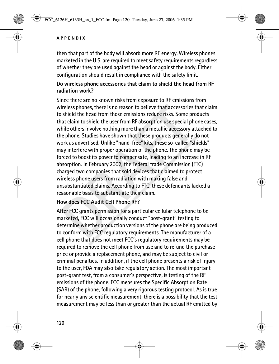 APPENDIX120DRAFTthen that part of the body will absorb more RF energy. Wireless phones marketed in the U.S. are required to meet safety requirements regardless of whether they are used against the head or against the body. Either configuration should result in compliance with the safety limit.Do wireless phone accessories that claim to shield the head from RF radiation work?Since there are no known risks from exposure to RF emissions from wireless phones, there is no reason to believe that accessories that claim to shield the head from those emissions reduce risks. Some products that claim to shield the user from RF absorption use special phone cases, while others involve nothing more than a metallic accessory attached to the phone. Studies have shown that these products generally do not work as advertised. Unlike &quot;hand-free&quot; kits, these so-called &quot;shields&quot; may interfere with proper operation of the phone. The phone may be forced to boost its power to compensate, leading to an increase in RF absorption. In February 2002, the Federal trade Commission (FTC) charged two companies that sold devices that claimed to protect wireless phone users from radiation with making false and unsubstantiated claims. According to FTC, these defendants lacked a reasonable basis to substantiate their claim.How does FCC Audit Cell Phone RF?After FCC grants permission for a particular cellular telephone to be marketed, FCC will occasionally conduct “post-grant” testing to determine whether production versions of the phone are being produced to conform with FCC regulatory requirements. The manufacturer of a cell phone that does not meet FCC’s regulatory requirements may be required to remove the cell phone from use and to refund the purchase price or provide a replacement phone, and may be subject to civil or criminal penalties. In addition, if the cell phone presents a risk of injury to the user, FDA may also take regulatory action. The most important post-grant test, from a consumer’s perspective, is testing of the RF emissions of the phone. FCC measures the Specific Absorption Rate (SAR) of the phone, following a very rigorous testing protocol. As is true for nearly any scientific measurement, there is a possibility that the test measurement may be less than or greater than the actual RF emitted by FCC_6126H_6133H_en_1_FCC.fm  Page 120  Tuesday, June 27, 2006  1:35 PM