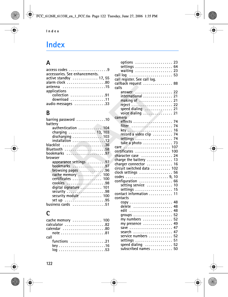 Index122DRAFTIndexAaccess codes . . . . . . . . . . . . . . . . . . . .9accessories. See enhancements.active standby  . . . . . . . . . . . . . 17, 55alarm clock . . . . . . . . . . . . . . . . . . . .80antenna  . . . . . . . . . . . . . . . . . . . . . .15applicationscollection  . . . . . . . . . . . . . . . . . .91download  . . . . . . . . . . . . . . . . . .11audio messages  . . . . . . . . . . . . . . . .33Bbarring password . . . . . . . . . . . . . . .10batteryauthentication . . . . . . . . . . . .  104charging . . . . . . . . . . . . . . 13, 103discharging . . . . . . . . . . . . . . .  103installation . . . . . . . . . . . . . . . . .12blacklist  . . . . . . . . . . . . . . . . . . . . . .36Bluetooth  . . . . . . . . . . . . . . . . . . . . .58bookmarks  . . . . . . . . . . . . . . . . . . . .97browserappearance settings  . . . . . . . . .97bookmarks  . . . . . . . . . . . . . . . . .97browsing pages  . . . . . . . . . . . . .96cache memory  . . . . . . . . . . . .  100certificates . . . . . . . . . . . . . . .  100cookies  . . . . . . . . . . . . . . . . . . . .98digital signature . . . . . . . . . . .  101security . . . . . . . . . . . . . . . . . . . .98security module . . . . . . . . . . .  100set up  . . . . . . . . . . . . . . . . . . . . .95business cards  . . . . . . . . . . . . . . . . .51Ccache memory  . . . . . . . . . . . . . . .  100calculator . . . . . . . . . . . . . . . . . . . . .82calendar  . . . . . . . . . . . . . . . . . . . . . .80note . . . . . . . . . . . . . . . . . . . . . . .81callfunctions  . . . . . . . . . . . . . . . . . .21key . . . . . . . . . . . . . . . . . . . . . . . .16log . . . . . . . . . . . . . . . . . . . . . . . .53options  . . . . . . . . . . . . . . . . . . .  23settings . . . . . . . . . . . . . . . . . . .  64waiting  . . . . . . . . . . . . . . . . . . .  23call log  . . . . . . . . . . . . . . . . . . . . . .  53call register. See call log.callback request . . . . . . . . . . . . . . .  88callsanswer  . . . . . . . . . . . . . . . . . . .  22international . . . . . . . . . . . . . . .  21making of . . . . . . . . . . . . . . . . .  21reject . . . . . . . . . . . . . . . . . . . . .  22speed dialing  . . . . . . . . . . . . . .  21voice dialing . . . . . . . . . . . . . . .  21cameraeffects . . . . . . . . . . . . . . . . . . . .  74filter  . . . . . . . . . . . . . . . . . . . . .  74key . . . . . . . . . . . . . . . . . . . . . . .  16record a video clip . . . . . . . . . .  74settings . . . . . . . . . . . . . . . . . . .  74take a photo . . . . . . . . . . . . . . .  73care . . . . . . . . . . . . . . . . . . . . . . . .  107certificates  . . . . . . . . . . . . . . . . . .  100character case  . . . . . . . . . . . . . . . .  24charge the battery . . . . . . . . . . . . .  13charger connector  . . . . . . . . . . . . .  16circuit switched data . . . . . . . . . .  102clock settings . . . . . . . . . . . . . . . . .  56codes . . . . . . . . . . . . . . . . . . . . . . 9, 10configuration  . . . . . . . . . . . . . . . . .  66setting service  . . . . . . . . . . . . .  10settings . . . . . . . . . . . . . . . . . . .  15contact information . . . . . . . . . . . .  11contactscopy . . . . . . . . . . . . . . . . . . . . . .  48delete  . . . . . . . . . . . . . . . . . . . .  48edit  . . . . . . . . . . . . . . . . . . . . . .  48groups . . . . . . . . . . . . . . . . . . . .  52my numbers  . . . . . . . . . . . . . . .  52my presence . . . . . . . . . . . . . . .  49save . . . . . . . . . . . . . . . . . . . . . .  47search . . . . . . . . . . . . . . . . . . . .  47service numbers . . . . . . . . . . . .  52settings . . . . . . . . . . . . . . . . . . .  51speed dialing  . . . . . . . . . . . . . .  52subscribed names . . . . . . . . . . .  50FCC_6126H_6133H_en_1_FCC.fm  Page 122  Tuesday, June 27, 2006  1:35 PM