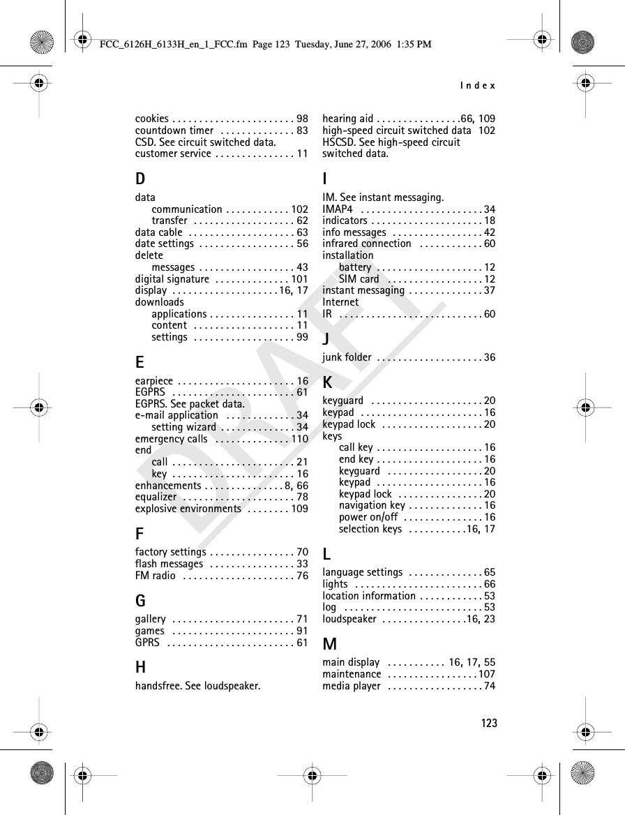 Index123DRAFTcookies . . . . . . . . . . . . . . . . . . . . . . . 98countdown timer  . . . . . . . . . . . . . . 83CSD. See circuit switched data.customer service . . . . . . . . . . . . . . . 11Ddatacommunication . . . . . . . . . . . . 102transfer  . . . . . . . . . . . . . . . . . . . 62data cable  . . . . . . . . . . . . . . . . . . . . 63date settings . . . . . . . . . . . . . . . . . . 56deletemessages . . . . . . . . . . . . . . . . . . 43digital signature . . . . . . . . . . . . . . 101display . . . . . . . . . . . . . . . . . . . . 16, 17downloadsapplications . . . . . . . . . . . . . . . . 11content  . . . . . . . . . . . . . . . . . . . 11settings  . . . . . . . . . . . . . . . . . . . 99Eearpiece . . . . . . . . . . . . . . . . . . . . . . 16EGPRS  . . . . . . . . . . . . . . . . . . . . . . . 61EGPRS. See packet data.e-mail application  . . . . . . . . . . . . . 34setting wizard . . . . . . . . . . . . . . 34emergency calls  . . . . . . . . . . . . . . 110endcall . . . . . . . . . . . . . . . . . . . . . . . 21key . . . . . . . . . . . . . . . . . . . . . . . 16enhancements . . . . . . . . . . . . . . . 8, 66equalizer  . . . . . . . . . . . . . . . . . . . . . 78explosive environments  . . . . . . . . 109Ffactory settings . . . . . . . . . . . . . . . . 70flash messages  . . . . . . . . . . . . . . . . 33FM radio  . . . . . . . . . . . . . . . . . . . . . 76Ggallery  . . . . . . . . . . . . . . . . . . . . . . . 71games  . . . . . . . . . . . . . . . . . . . . . . . 91GPRS  . . . . . . . . . . . . . . . . . . . . . . . . 61Hhandsfree. See loudspeaker.hearing aid . . . . . . . . . . . . . . . .66, 109high-speed circuit switched data 102HSCSD. See high-speed circuit switched data.IIM. See instant messaging.IMAP4  . . . . . . . . . . . . . . . . . . . . . . . 34indicators . . . . . . . . . . . . . . . . . . . . . 18info messages  . . . . . . . . . . . . . . . . . 42infrared connection  . . . . . . . . . . . . 60installationbattery . . . . . . . . . . . . . . . . . . . . 12SIM card  . . . . . . . . . . . . . . . . . . 12instant messaging . . . . . . . . . . . . . . 37InternetIR  . . . . . . . . . . . . . . . . . . . . . . . . . . . 60Jjunk folder . . . . . . . . . . . . . . . . . . . . 36Kkeyguard  . . . . . . . . . . . . . . . . . . . . . 20keypad  . . . . . . . . . . . . . . . . . . . . . . . 16keypad lock  . . . . . . . . . . . . . . . . . . . 20keyscall key . . . . . . . . . . . . . . . . . . . . 16end key . . . . . . . . . . . . . . . . . . . . 16keyguard  . . . . . . . . . . . . . . . . . . 20keypad  . . . . . . . . . . . . . . . . . . . . 16keypad lock  . . . . . . . . . . . . . . . . 20navigation key . . . . . . . . . . . . . . 16power on/off . . . . . . . . . . . . . . . 16selection keys  . . . . . . . . . . .16, 17Llanguage settings  . . . . . . . . . . . . . . 65lights  . . . . . . . . . . . . . . . . . . . . . . . . 66location information . . . . . . . . . . . . 53log  . . . . . . . . . . . . . . . . . . . . . . . . . . 53loudspeaker . . . . . . . . . . . . . . . .16, 23Mmain display  . . . . . . . . . . . 16, 17, 55maintenance  . . . . . . . . . . . . . . . . . 107media player  . . . . . . . . . . . . . . . . . . 74FCC_6126H_6133H_en_1_FCC.fm  Page 123  Tuesday, June 27, 2006  1:35 PM