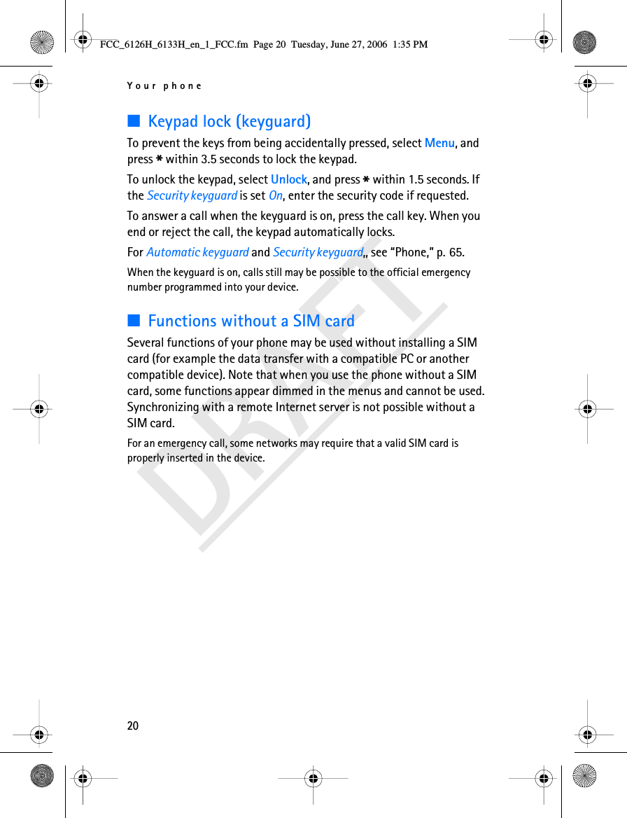 Your phone20DRAFT■Keypad lock (keyguard)To prevent the keys from being accidentally pressed, select Menu, and press * within 3.5 seconds to lock the keypad.To unlock the keypad, select Unlock, and press * within 1.5 seconds. If the Security keyguard is set On, enter the security code if requested.To answer a call when the keyguard is on, press the call key. When you end or reject the call, the keypad automatically locks.For Automatic keyguard and Security keyguard,, see “Phone,” p. 65.When the keyguard is on, calls still may be possible to the official emergency number programmed into your device.■Functions without a SIM cardSeveral functions of your phone may be used without installing a SIM card (for example the data transfer with a compatible PC or another compatible device). Note that when you use the phone without a SIM card, some functions appear dimmed in the menus and cannot be used. Synchronizing with a remote Internet server is not possible without a SIM card.For an emergency call, some networks may require that a valid SIM card is properly inserted in the device.FCC_6126H_6133H_en_1_FCC.fm  Page 20  Tuesday, June 27, 2006  1:35 PM