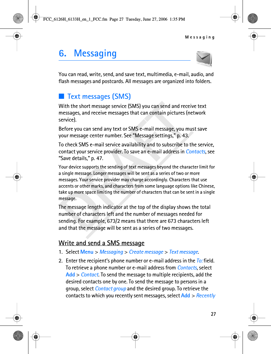 Messaging27DRAFT6. MessagingYou can read, write, send, and save text, multimedia, e-mail, audio, and flash messages and postcards. All messages are organized into folders.■Text messages (SMS)With the short message service (SMS) you can send and receive text messages, and receive messages that can contain pictures (network service).Before you can send any text or SMS e-mail message, you must save your message center number. See “Message settings,” p. 43.To check SMS e-mail service availability and to subscribe to the service, contact your service provider. To save an e-mail address in Contacts, see “Save details,” p. 47.Your device supports the sending of text messages beyond the character limit for a single message. Longer messages will be sent as a series of two or more messages. Your service provider may charge accordingly. Characters that use accents or other marks, and characters from some language options like Chinese, take up more space limiting the number of characters that can be sent in a single message. The message length indicator at the top of the display shows the total number of characters left and the number of messages needed for sending. For example, 673/2 means that there are 673 characters left and that the message will be sent as a series of two messages.Write and send a SMS message1. Select Menu &gt; Messaging &gt; Create message &gt; Text message.2. Enter the recipient’s phone number or e-mail address in the To: field. To retrieve a phone number or e-mail address from Contacts, select Add &gt; Contact. To send the message to multiple recipients, add the desired contacts one by one. To send the message to persons in a group, select Contact group and the desired group. To retrieve the contacts to which you recently sent messages, select Add &gt; Recently FCC_6126H_6133H_en_1_FCC.fm  Page 27  Tuesday, June 27, 2006  1:35 PM