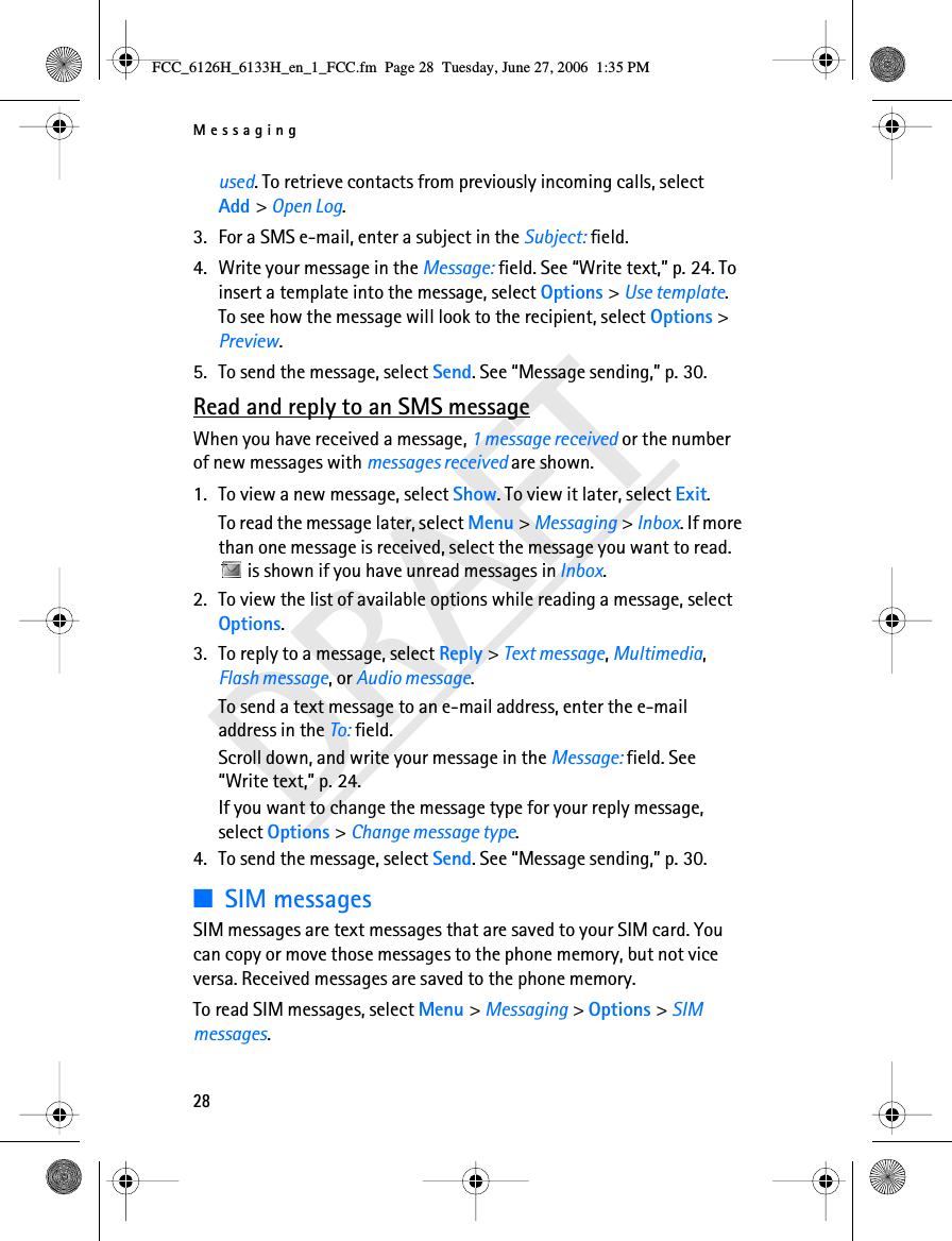 Messaging28DRAFTused. To retrieve contacts from previously incoming calls, select Add &gt; Open Log. 3. For a SMS e-mail, enter a subject in the Subject: field.4. Write your message in the Message: field. See “Write text,” p. 24. To insert a template into the message, select Options &gt; Use template. To see how the message will look to the recipient, select Options &gt; Preview.5. To send the message, select Send. See “Message sending,” p. 30.Read and reply to an SMS messageWhen you have received a message, 1 message received or the number of new messages with messages received are shown.1. To view a new message, select Show. To view it later, select Exit.To read the message later, select Menu &gt; Messaging &gt; Inbox. If more than one message is received, select the message you want to read.  is shown if you have unread messages in Inbox.2. To view the list of available options while reading a message, select Options.3. To reply to a message, select Reply &gt; Text message, Multimedia, Flash message, or Audio message.To send a text message to an e-mail address, enter the e-mail address in the To: field.Scroll down, and write your message in the Message: field. See “Write text,” p. 24.If you want to change the message type for your reply message, select Options &gt; Change message type.4. To send the message, select Send. See “Message sending,” p. 30.■SIM messagesSIM messages are text messages that are saved to your SIM card. You can copy or move those messages to the phone memory, but not vice versa. Received messages are saved to the phone memory.To read SIM messages, select Menu &gt; Messaging &gt; Options &gt; SIM messages.FCC_6126H_6133H_en_1_FCC.fm  Page 28  Tuesday, June 27, 2006  1:35 PM