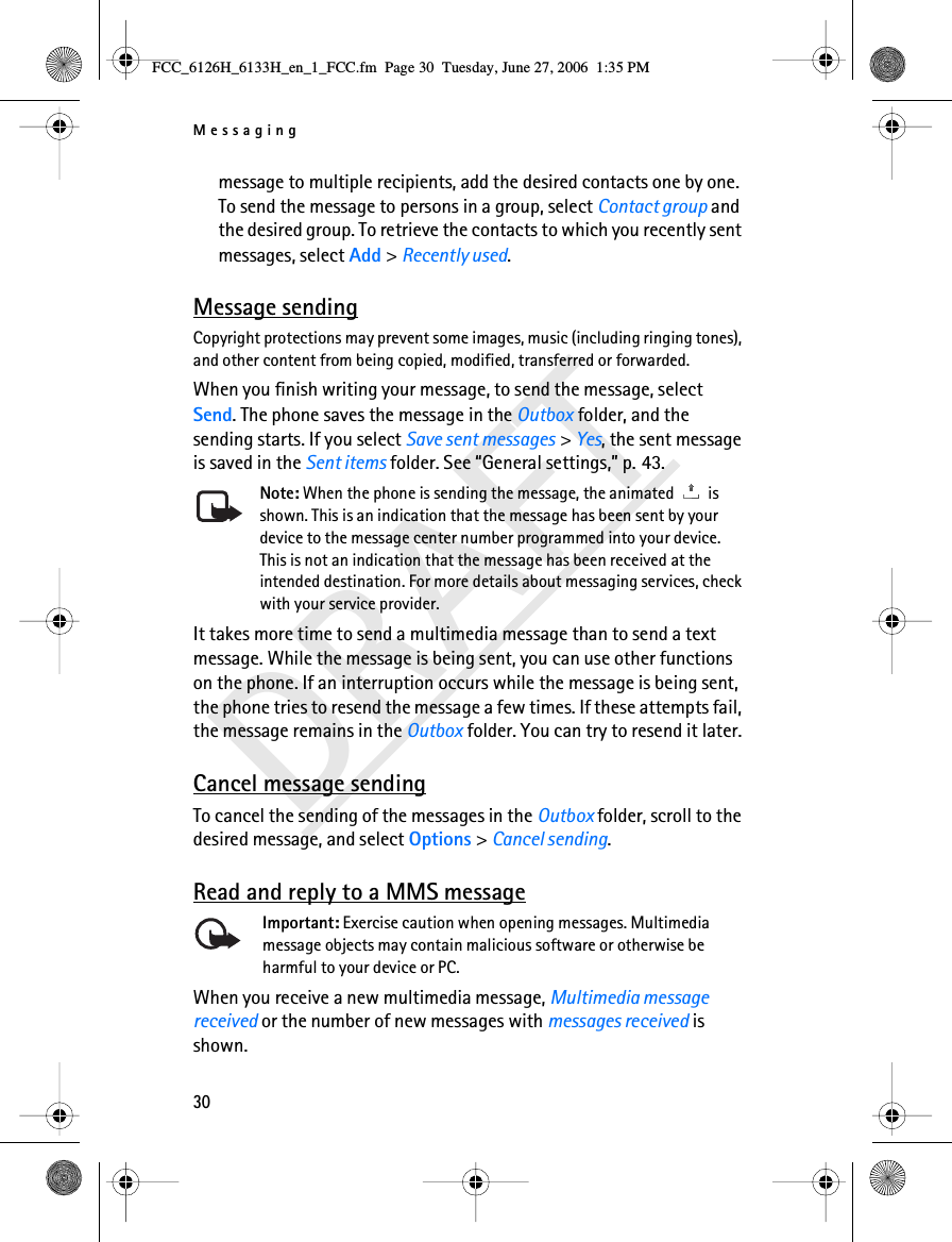 Messaging30DRAFTmessage to multiple recipients, add the desired contacts one by one. To send the message to persons in a group, select Contact group and the desired group. To retrieve the contacts to which you recently sent messages, select Add &gt; Recently used.Message sendingCopyright protections may prevent some images, music (including ringing tones), and other content from being copied, modified, transferred or forwarded.When you finish writing your message, to send the message, select Send. The phone saves the message in the Outbox folder, and the sending starts. If you select Save sent messages &gt; Yes, the sent message is saved in the Sent items folder. See “General settings,” p. 43.Note: When the phone is sending the message, the animated   is shown. This is an indication that the message has been sent by your device to the message center number programmed into your device. This is not an indication that the message has been received at the intended destination. For more details about messaging services, check with your service provider.It takes more time to send a multimedia message than to send a text message. While the message is being sent, you can use other functions on the phone. If an interruption occurs while the message is being sent, the phone tries to resend the message a few times. If these attempts fail, the message remains in the Outbox folder. You can try to resend it later.Cancel message sendingTo cancel the sending of the messages in the Outbox folder, scroll to the desired message, and select Options &gt; Cancel sending.Read and reply to a MMS messageImportant: Exercise caution when opening messages. Multimedia message objects may contain malicious software or otherwise be harmful to your device or PC. When you receive a new multimedia message, Multimedia message received or the number of new messages with messages received is shown.FCC_6126H_6133H_en_1_FCC.fm  Page 30  Tuesday, June 27, 2006  1:35 PM