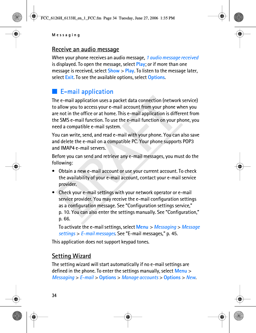 Messaging34DRAFTReceive an audio messageWhen your phone receives an audio message, 1 audio message received is displayed. To open the message, select Play; or if more than one message is received, select Show &gt; Play. To listen to the message later, select Exit. To see the available options, select Options. ■E-mail applicationThe e-mail application uses a packet data connection (network service) to allow you to access your e-mail account from your phone when you are not in the office or at home. This e-mail application is different from the SMS e-mail function. To use the e-mail function on your phone, you need a compatible e-mail system.You can write, send, and read e-mail with your phone. You can also save and delete the e-mail on a compatible PC. Your phone supports POP3 and IMAP4 e-mail servers.Before you can send and retrieve any e-mail messages, you must do the following: • Obtain a new e-mail account or use your current account. To check the availability of your e-mail account, contact your e-mail service provider. • Check your e-mail settings with your network operator or e-mail service provider. You may receive the e-mail configuration settings as a configuration message. See “Configuration settings service,” p. 10. You can also enter the settings manually. See “Configuration,” p. 66.To activate the e-mail settings, select Menu &gt; Messaging &gt; Message settings &gt; E-mail messages. See “E-mail messages,” p. 45.This application does not support keypad tones.Setting WizardThe setting wizard will start automatically if no e-mail settings are defined in the phone. To enter the settings manually, select Menu &gt; Messaging &gt; E-mail &gt; Options &gt; Manage accounts &gt; Options &gt; New. FCC_6126H_6133H_en_1_FCC.fm  Page 34  Tuesday, June 27, 2006  1:35 PM