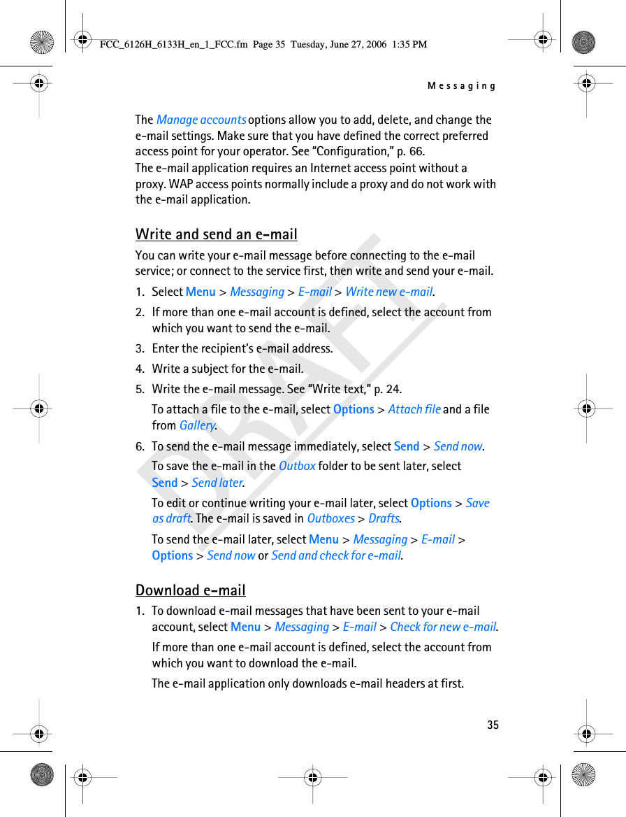 Messaging35DRAFTThe Manage accounts options allow you to add, delete, and change the e-mail settings. Make sure that you have defined the correct preferred access point for your operator. See “Configuration,” p. 66. The e-mail application requires an Internet access point without a proxy. WAP access points normally include a proxy and do not work with the e-mail application.Write and send an e-mailYou can write your e-mail message before connecting to the e-mail service; or connect to the service first, then write and send your e-mail.1. Select Menu &gt; Messaging &gt; E-mail &gt; Write new e-mail.2. If more than one e-mail account is defined, select the account from which you want to send the e-mail.3. Enter the recipient’s e-mail address.4. Write a subject for the e-mail.5. Write the e-mail message. See “Write text,” p. 24.To attach a file to the e-mail, select Options &gt; Attach file and a file from Gallery.6. To send the e-mail message immediately, select Send &gt; Send now. To save the e-mail in the Outbox folder to be sent later, select Send &gt; Send later.To edit or continue writing your e-mail later, select Options &gt; Save as draft. The e-mail is saved in Outboxes &gt; Drafts.To send the e-mail later, select Menu &gt; Messaging &gt; E-mail &gt; Options &gt; Send now or Send and check for e-mail.Download e-mail1. To download e-mail messages that have been sent to your e-mail account, select Menu &gt; Messaging &gt; E-mail &gt; Check for new e-mail.If more than one e-mail account is defined, select the account from which you want to download the e-mail.The e-mail application only downloads e-mail headers at first. FCC_6126H_6133H_en_1_FCC.fm  Page 35  Tuesday, June 27, 2006  1:35 PM