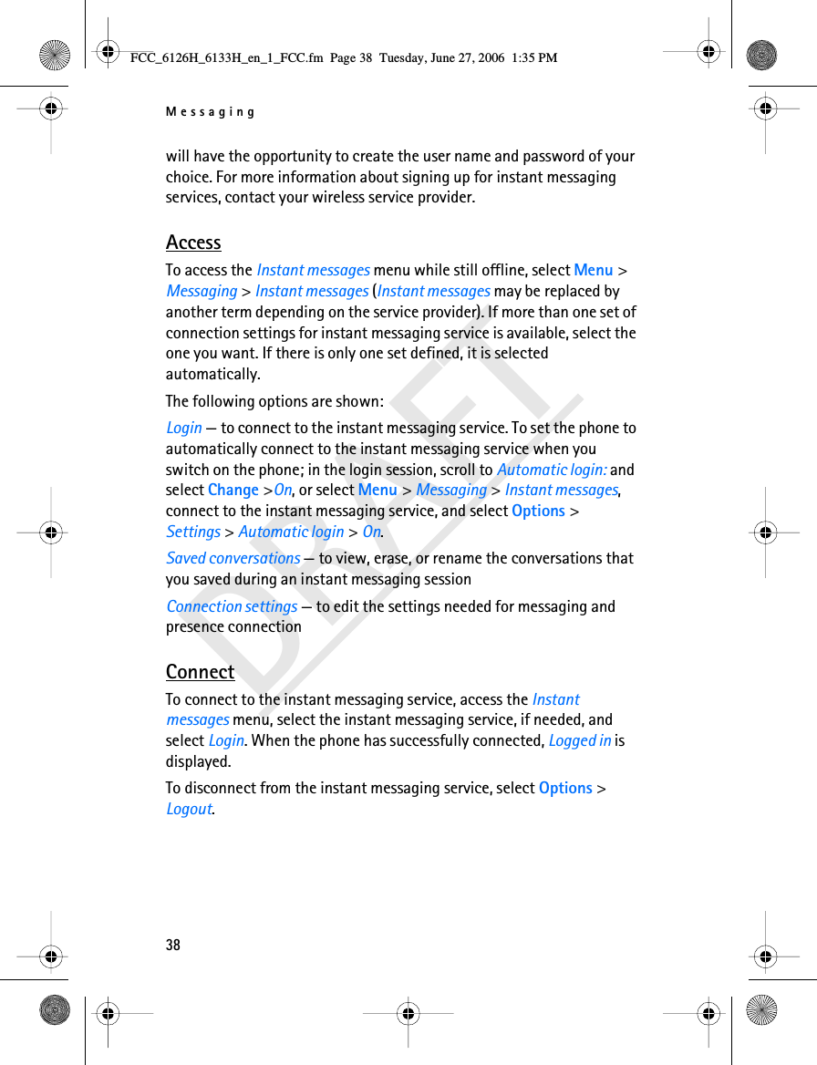 Messaging38DRAFTwill have the opportunity to create the user name and password of your choice. For more information about signing up for instant messaging services, contact your wireless service provider.AccessTo access the Instant messages menu while still offline, select Menu &gt; Messaging &gt; Instant messages (Instant messages may be replaced by another term depending on the service provider). If more than one set of connection settings for instant messaging service is available, select the one you want. If there is only one set defined, it is selected automatically.The following options are shown:Login — to connect to the instant messaging service. To set the phone to automatically connect to the instant messaging service when you switch on the phone; in the login session, scroll to Automatic login: and select Change &gt;On, or select Menu &gt; Messaging &gt; Instant messages, connect to the instant messaging service, and select Options &gt; Settings &gt; Automatic login &gt; On. Saved conversations — to view, erase, or rename the conversations that you saved during an instant messaging sessionConnection settings — to edit the settings needed for messaging and presence connectionConnectTo connect to the instant messaging service, access the Instant messages menu, select the instant messaging service, if needed, and select Login. When the phone has successfully connected, Logged in is displayed.To disconnect from the instant messaging service, select Options &gt; Logout.FCC_6126H_6133H_en_1_FCC.fm  Page 38  Tuesday, June 27, 2006  1:35 PM
