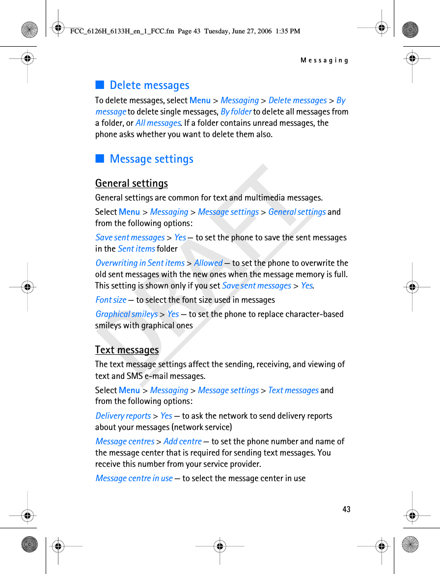 Messaging43DRAFT■Delete messagesTo delete messages, select Menu &gt; Messaging &gt; Delete messages &gt; By message to delete single messages, By folder to delete all messages from a folder, or All messages. If a folder contains unread messages, the phone asks whether you want to delete them also.■Message settingsGeneral settingsGeneral settings are common for text and multimedia messages.Select Menu &gt; Messaging &gt; Message settings &gt; General settings and from the following options:Save sent messages &gt; Yes — to set the phone to save the sent messages in the Sent items folderOverwriting in Sent items &gt; Allowed — to set the phone to overwrite the old sent messages with the new ones when the message memory is full. This setting is shown only if you set Save sent messages &gt; Yes.Font size — to select the font size used in messagesGraphical smileys &gt; Yes — to set the phone to replace character-based smileys with graphical onesText messagesThe text message settings affect the sending, receiving, and viewing of text and SMS e-mail messages.Select Menu &gt; Messaging &gt; Message settings &gt; Text messages and from the following options:Delivery reports &gt; Yes — to ask the network to send delivery reports about your messages (network service)Message centres &gt; Add centre — to set the phone number and name of the message center that is required for sending text messages. You receive this number from your service provider.Message centre in use — to select the message center in useFCC_6126H_6133H_en_1_FCC.fm  Page 43  Tuesday, June 27, 2006  1:35 PM