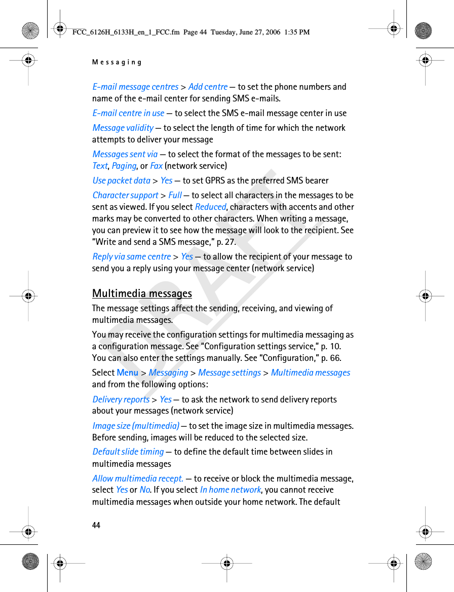 Messaging44DRAFTE-mail message centres &gt; Add centre — to set the phone numbers and name of the e-mail center for sending SMS e-mails.E-mail centre in use — to select the SMS e-mail message center in useMessage validity — to select the length of time for which the network attempts to deliver your messageMessages sent via — to select the format of the messages to be sent: Text, Paging, or Fax (network service)Use packet data &gt; Yes — to set GPRS as the preferred SMS bearerCharacter support &gt; Full — to select all characters in the messages to be sent as viewed. If you select Reduced, characters with accents and other marks may be converted to other characters. When writing a message, you can preview it to see how the message will look to the recipient. See “Write and send a SMS message,” p. 27.Reply via same centre &gt; Yes — to allow the recipient of your message to send you a reply using your message center (network service)Multimedia messagesThe message settings affect the sending, receiving, and viewing of multimedia messages.You may receive the configuration settings for multimedia messaging as a configuration message. See “Configuration settings service,” p. 10. You can also enter the settings manually. See “Configuration,” p. 66.Select Menu &gt; Messaging &gt; Message settings &gt; Multimedia messages and from the following options:Delivery reports &gt; Yes — to ask the network to send delivery reports about your messages (network service)Image size (multimedia) — to set the image size in multimedia messages. Before sending, images will be reduced to the selected size.Default slide timing — to define the default time between slides in multimedia messagesAllow multimedia recept. — to receive or block the multimedia message, select Yes or No. If you select In home network, you cannot receive multimedia messages when outside your home network. The default FCC_6126H_6133H_en_1_FCC.fm  Page 44  Tuesday, June 27, 2006  1:35 PM