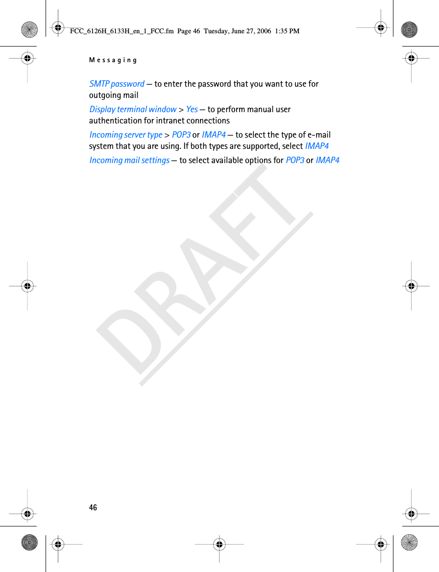 Messaging46DRAFTSMTP password — to enter the password that you want to use for outgoing mailDisplay terminal window &gt; Yes — to perform manual user authentication for intranet connectionsIncoming server type &gt; POP3 or IMAP4 — to select the type of e-mail system that you are using. If both types are supported, select IMAP4Incoming mail settings — to select available options for POP3 or IMAP4FCC_6126H_6133H_en_1_FCC.fm  Page 46  Tuesday, June 27, 2006  1:35 PM