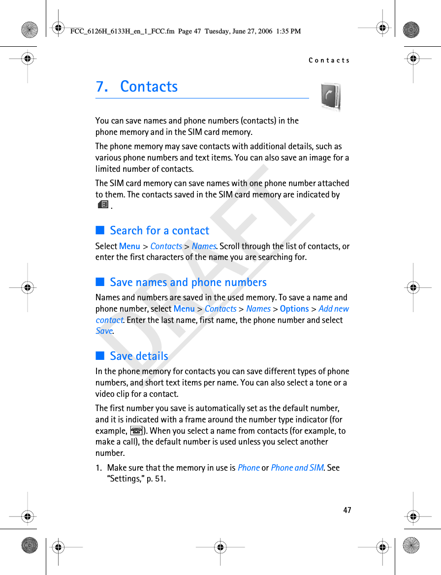 Contacts47DRAFT7. ContactsYou can save names and phone numbers (contacts) in the phone memory and in the SIM card memory.The phone memory may save contacts with additional details, such as various phone numbers and text items. You can also save an image for a limited number of contacts.The SIM card memory can save names with one phone number attached to them. The contacts saved in the SIM card memory are indicated by .■Search for a contactSelect Menu &gt; Contacts &gt; Names. Scroll through the list of contacts, or enter the first characters of the name you are searching for.■Save names and phone numbersNames and numbers are saved in the used memory. To save a name and phone number, select Menu &gt; Contacts &gt; Names &gt; Options &gt; Add new contact. Enter the last name, first name, the phone number and select Save. ■Save detailsIn the phone memory for contacts you can save different types of phone numbers, and short text items per name. You can also select a tone or a video clip for a contact.The first number you save is automatically set as the default number, and it is indicated with a frame around the number type indicator (for example,  ). When you select a name from contacts (for example, to make a call), the default number is used unless you select another number.1. Make sure that the memory in use is Phone or Phone and SIM. See “Settings,” p. 51.FCC_6126H_6133H_en_1_FCC.fm  Page 47  Tuesday, June 27, 2006  1:35 PM