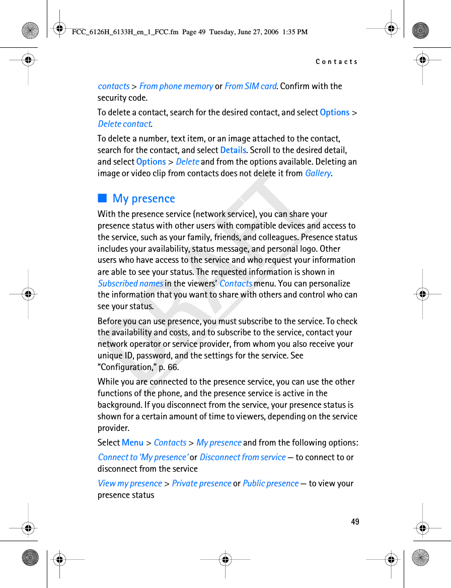 Contacts49DRAFTcontacts &gt; From phone memory or From SIM card. Confirm with the security code.To delete a contact, search for the desired contact, and select Options &gt; Delete contact.To delete a number, text item, or an image attached to the contact, search for the contact, and select Details. Scroll to the desired detail, and select Options &gt; Delete and from the options available. Deleting an image or video clip from contacts does not delete it from Gallery.■My presenceWith the presence service (network service), you can share your presence status with other users with compatible devices and access to the service, such as your family, friends, and colleagues. Presence status includes your availability, status message, and personal logo. Other users who have access to the service and who request your information are able to see your status. The requested information is shown in Subscribed names in the viewers’ Contacts menu. You can personalize the information that you want to share with others and control who can see your status.Before you can use presence, you must subscribe to the service. To check the availability and costs, and to subscribe to the service, contact your network operator or service provider, from whom you also receive your unique ID, password, and the settings for the service. See “Configuration,” p. 66.While you are connected to the presence service, you can use the other functions of the phone, and the presence service is active in the background. If you disconnect from the service, your presence status is shown for a certain amount of time to viewers, depending on the service provider.Select Menu &gt; Contacts &gt; My presence and from the following options:Connect to &apos;My presence&apos; or Disconnect from service — to connect to or disconnect from the serviceView my presence &gt; Private presence or Public presence — to view your presence statusFCC_6126H_6133H_en_1_FCC.fm  Page 49  Tuesday, June 27, 2006  1:35 PM