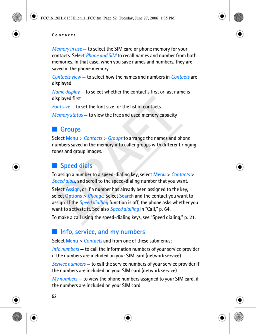 Contacts52DRAFTMemory in use — to select the SIM card or phone memory for your contacts. Select Phone and SIM to recall names and number from both memories. In that case, when you save names and numbers, they are saved in the phone memory.Contacts view — to select how the names and numbers in Contacts are displayedName display — to select whether the contact’s first or last name is displayed firstFont size — to set the font size for the list of contactsMemory status — to view the free and used memory capacity■GroupsSelect Menu &gt; Contacts &gt; Groups to arrange the names and phone numbers saved in the memory into caller groups with different ringing tones and group images.■Speed dialsTo assign a number to a speed-dialing key, select Menu &gt; Contacts &gt; Speed dials, and scroll to the speed-dialing number that you want.Select Assign, or if a number has already been assigned to the key, select Options &gt; Change. Select Search and the contact you want to assign. If the Speed dialling function is off, the phone asks whether you want to activate it. See also Speed dialling in “Call,” p. 64.To make a call using the speed-dialing keys, see “Speed dialing,” p. 21.■Info, service, and my numbersSelect Menu &gt; Contacts and from one of these submenus:Info numbers — to call the information numbers of your service provider if the numbers are included on your SIM card (network service)Service numbers — to call the service numbers of your service provider if the numbers are included on your SIM card (network service)My numbers — to view the phone numbers assigned to your SIM card, if the numbers are included on your SIM cardFCC_6126H_6133H_en_1_FCC.fm  Page 52  Tuesday, June 27, 2006  1:35 PM