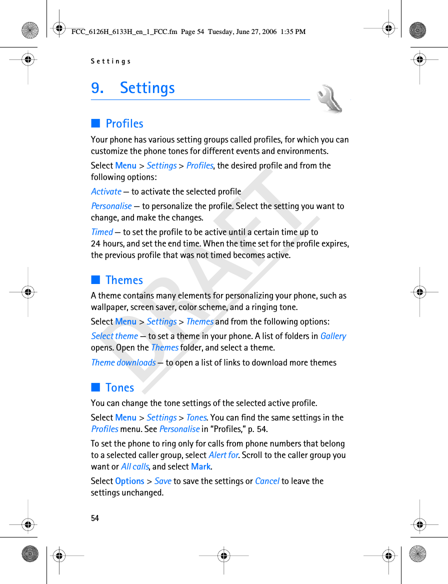 Settings54DRAFT9.  Settings■ProfilesYour phone has various setting groups called profiles, for which you can customize the phone tones for different events and environments.Select Menu &gt; Settings &gt; Profiles, the desired profile and from the following options:Activate — to activate the selected profilePersonalise — to personalize the profile. Select the setting you want to change, and make the changes. Timed — to set the profile to be active until a certain time up to 24 hours, and set the end time. When the time set for the profile expires, the previous profile that was not timed becomes active.■ThemesA theme contains many elements for personalizing your phone, such as wallpaper, screen saver, color scheme, and a ringing tone.Select Menu &gt; Settings &gt; Themes and from the following options:Select theme — to set a theme in your phone. A list of folders in Gallery opens. Open the Themes folder, and select a theme.Theme downloads — to open a list of links to download more themes■TonesYou can change the tone settings of the selected active profile.Select Menu &gt; Settings &gt; Tones. You can find the same settings in the Profiles menu. See Personalise in “Profiles,” p. 54.To set the phone to ring only for calls from phone numbers that belong to a selected caller group, select Alert for. Scroll to the caller group you want or All calls, and select Mark. Select Options &gt; Save to save the settings or Cancel to leave the settings unchanged.FCC_6126H_6133H_en_1_FCC.fm  Page 54  Tuesday, June 27, 2006  1:35 PM