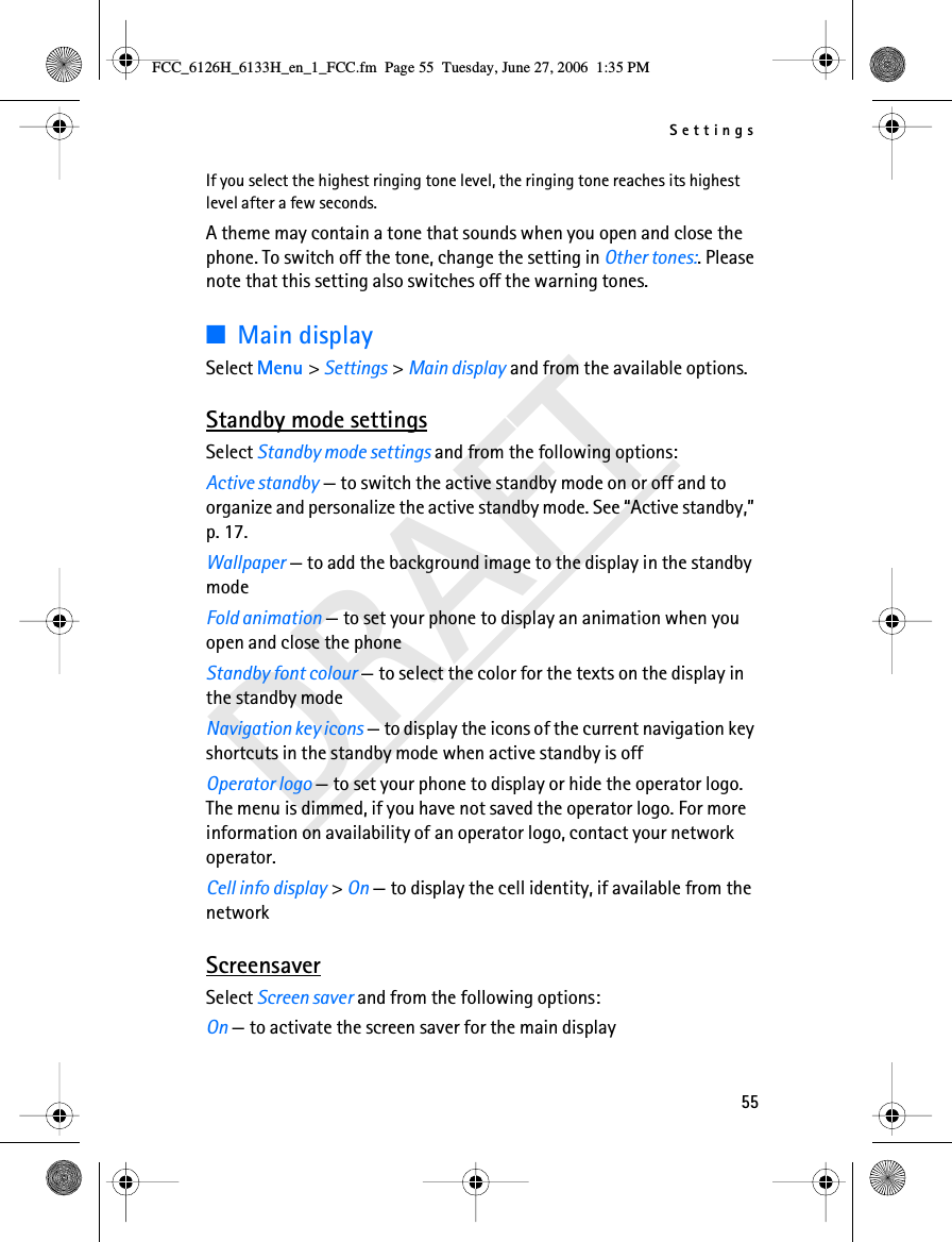 Settings55DRAFTIf you select the highest ringing tone level, the ringing tone reaches its highest level after a few seconds.A theme may contain a tone that sounds when you open and close the phone. To switch off the tone, change the setting in Other tones:. Please note that this setting also switches off the warning tones.■Main displaySelect Menu &gt; Settings &gt; Main display and from the available options.Standby mode settingsSelect Standby mode settings and from the following options:Active standby — to switch the active standby mode on or off and to organize and personalize the active standby mode. See “Active standby,” p. 17.Wallpaper — to add the background image to the display in the standby modeFold animation — to set your phone to display an animation when you open and close the phoneStandby font colour — to select the color for the texts on the display in the standby modeNavigation key icons — to display the icons of the current navigation key shortcuts in the standby mode when active standby is offOperator logo — to set your phone to display or hide the operator logo. The menu is dimmed, if you have not saved the operator logo. For more information on availability of an operator logo, contact your network operator.Cell info display &gt; On — to display the cell identity, if available from the networkScreensaverSelect Screen saver and from the following options:On — to activate the screen saver for the main display FCC_6126H_6133H_en_1_FCC.fm  Page 55  Tuesday, June 27, 2006  1:35 PM