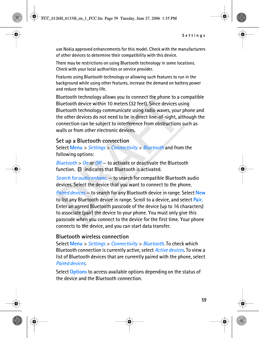 Settings59DRAFTuse Nokia approved enhancements for this model. Check with the manufacturers of other devices to determine their compatibility with this device.There may be restrictions on using Bluetooth technology in some locations. Check with your local authorities or service provider.Features using Bluetooth technology or allowing such features to run in the background while using other features, increase the demand on battery power and reduce the battery life.Bluetooth technology allows you to connect the phone to a compatible Bluetooth device within 10 meters (32 feet). Since devices using Bluetooth technology communicate using radio waves, your phone and the other devices do not need to be in direct line-of-sight, although the connection can be subject to interference from obstructions such as walls or from other electronic devices.Set up a Bluetooth connectionSelect Menu &gt; Settings &gt; Connectivity &gt; Bluetooth and from the following options:Bluetooth &gt; On or Off — to activate or deactivate the Bluetooth function.   indicates that Bluetooth is activated.Search for audio enhanc. — to search for compatible Bluetooth audio devices. Select the device that you want to connect to the phone.Paired devices — to search for any Bluetooth device in range. Select New to list any Bluetooth device in range. Scroll to a device, and select Pair. Enter an agreed Bluetooth passcode of the device (up to 16 characters) to associate (pair) the device to your phone. You must only give this passcode when you connect to the device for the first time. Your phone connects to the device, and you can start data transfer.Bluetooth wireless connectionSelect Menu &gt; Settings &gt; Connectivity &gt; Bluetooth. To check which Bluetooth connection is currently active, select Active devices. To view a list of Bluetooth devices that are currently paired with the phone, select Paired devices.Select Options to access available options depending on the status of the device and the Bluetooth connection.FCC_6126H_6133H_en_1_FCC.fm  Page 59  Tuesday, June 27, 2006  1:35 PM