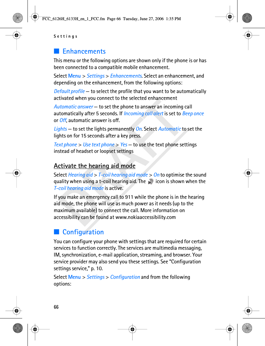 Settings66DRAFT■EnhancementsThis menu or the following options are shown only if the phone is or has been connected to a compatible mobile enhancement. Select Menu &gt; Settings &gt; Enhancements. Select an enhancement, and depending on the enhancement, from the following options:Default profile — to select the profile that you want to be automatically activated when you connect to the selected enhancementAutomatic answer — to set the phone to answer an incoming call automatically after 5 seconds. If Incoming call alert is set to Beep once or Off, automatic answer is off.Lights — to set the lights permanently On. Select Automatic to set the lights on for 15 seconds after a key press.Text phone &gt; Use text phone &gt; Yes — to use the text phone settings instead of headset or loopset settingsActivate the hearing aid modeSelect Hearing aid &gt; T-coil hearing aid mode &gt; On to optimise the sound quality when using a t-coil hearing aid. The   icon is shown when the T-coil hearing aid mode is active.If you make an emergency call to 911 while the phone is in the hearing aid mode, the phone will use as much power as it needs (up to the maximum available) to connect the call. More information on accessibility can be found at www.nokiaaccessibility.com■ConfigurationYou can configure your phone with settings that are required for certain services to function correctly. The services are multimedia messaging, IM, synchronization, e-mail application, streaming, and browser. Your service provider may also send you these settings. See “Configuration settings service,” p. 10.Select Menu &gt; Settings &gt; Configuration and from the following options:FCC_6126H_6133H_en_1_FCC.fm  Page 66  Tuesday, June 27, 2006  1:35 PM