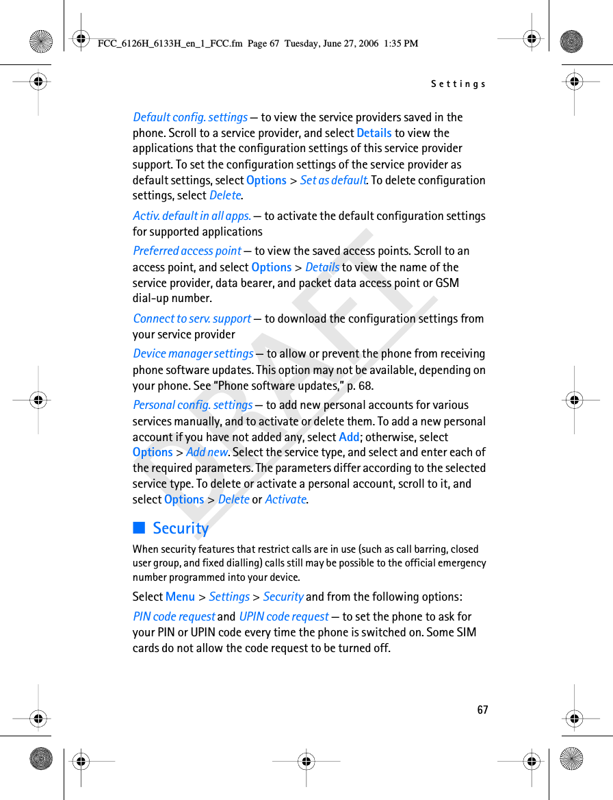 Settings67DRAFTDefault config. settings — to view the service providers saved in the phone. Scroll to a service provider, and select Details to view the applications that the configuration settings of this service provider support. To set the configuration settings of the service provider as default settings, select Options &gt; Set as default. To delete configuration settings, select Delete.Activ. default in all apps. — to activate the default configuration settings for supported applicationsPreferred access point — to view the saved access points. Scroll to an access point, and select Options &gt; Details to view the name of the service provider, data bearer, and packet data access point or GSM dial-up number.Connect to serv. support — to download the configuration settings from your service providerDevice manager settings — to allow or prevent the phone from receiving phone software updates. This option may not be available, depending on your phone. See “Phone software updates,” p. 68.Personal config. settings — to add new personal accounts for various services manually, and to activate or delete them. To add a new personal account if you have not added any, select Add; otherwise, select Options &gt; Add new. Select the service type, and select and enter each of the required parameters. The parameters differ according to the selected service type. To delete or activate a personal account, scroll to it, and select Options &gt; Delete or Activate.■SecurityWhen security features that restrict calls are in use (such as call barring, closed user group, and fixed dialling) calls still may be possible to the official emergency number programmed into your device.Select Menu &gt; Settings &gt; Security and from the following options:PIN code request and UPIN code request — to set the phone to ask for your PIN or UPIN code every time the phone is switched on. Some SIM cards do not allow the code request to be turned off.FCC_6126H_6133H_en_1_FCC.fm  Page 67  Tuesday, June 27, 2006  1:35 PM