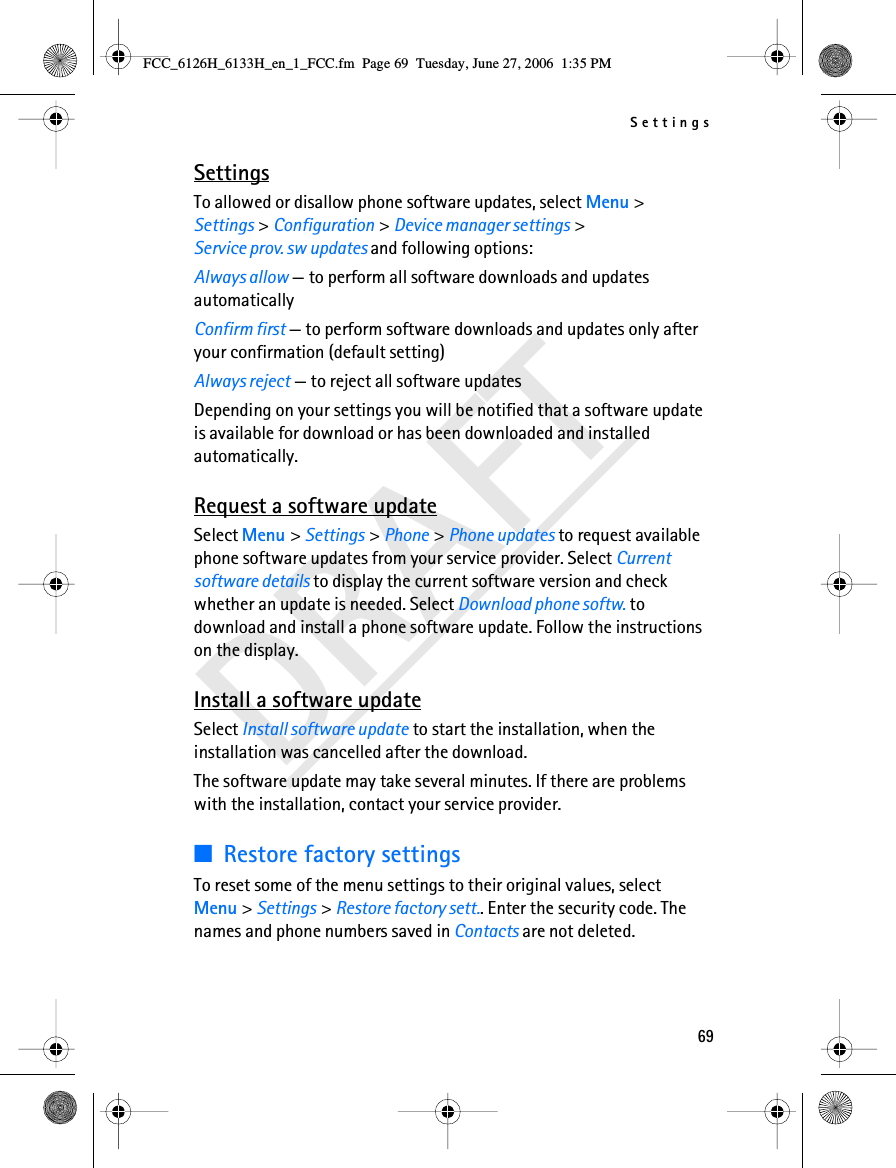 Settings69DRAFTSettingsTo allowed or disallow phone software updates, select Menu &gt; Settings &gt; Configuration &gt; Device manager settings &gt; Service prov. sw updates and following options:Always allow — to perform all software downloads and updates automaticallyConfirm first — to perform software downloads and updates only after your confirmation (default setting)Always reject — to reject all software updatesDepending on your settings you will be notified that a software update is available for download or has been downloaded and installed automatically.Request a software updateSelect Menu &gt; Settings &gt; Phone &gt; Phone updates to request available phone software updates from your service provider. Select Current software details to display the current software version and check whether an update is needed. Select Download phone softw. to download and install a phone software update. Follow the instructions on the display.Install a software updateSelect Install software update to start the installation, when the installation was cancelled after the download.The software update may take several minutes. If there are problems with the installation, contact your service provider.■Restore factory settingsTo reset some of the menu settings to their original values, select Menu &gt; Settings &gt; Restore factory sett.. Enter the security code. The names and phone numbers saved in Contacts are not deleted.FCC_6126H_6133H_en_1_FCC.fm  Page 69  Tuesday, June 27, 2006  1:35 PM