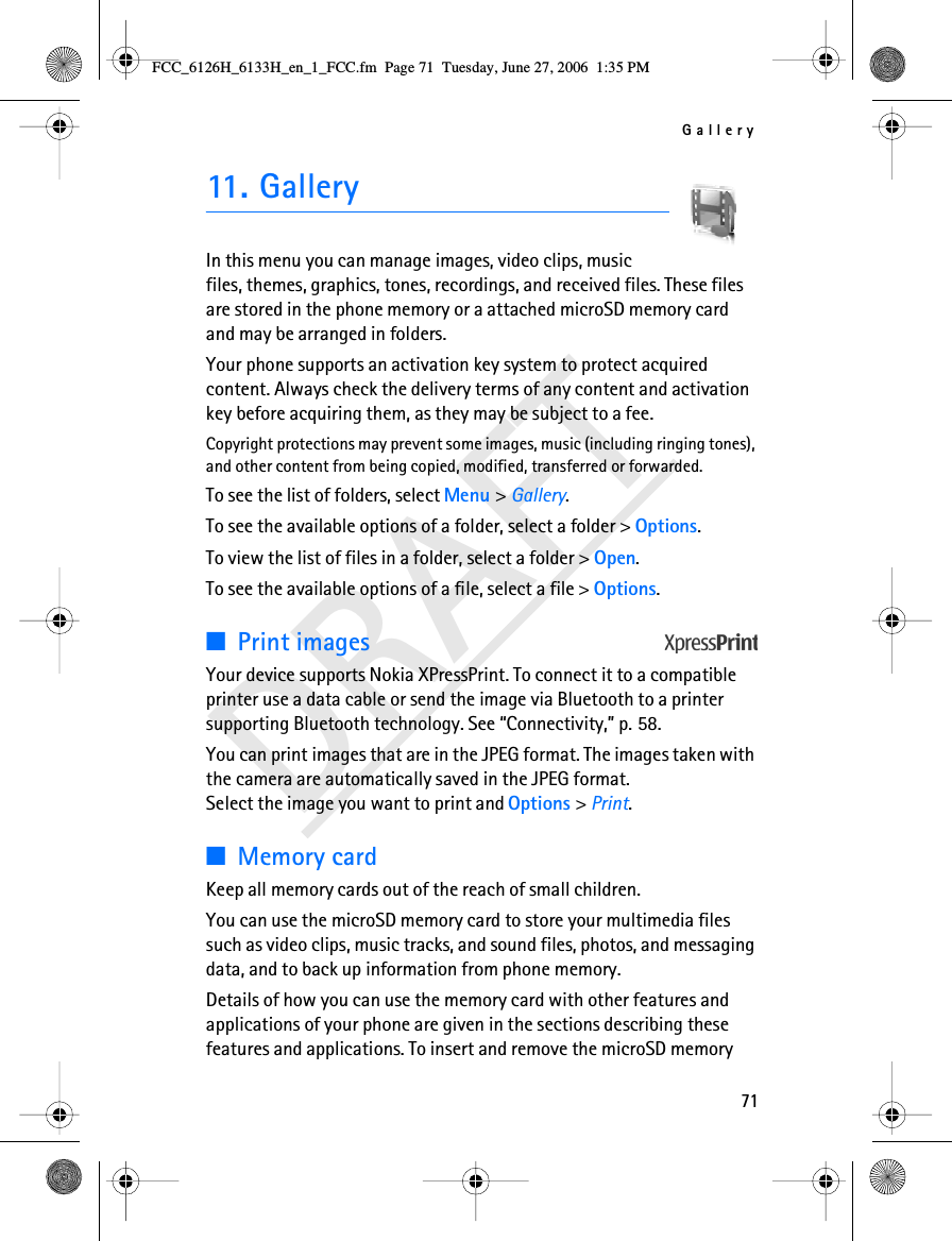 Gallery71DRAFT11. GalleryIn this menu you can manage images, video clips, music files, themes, graphics, tones, recordings, and received files. These files are stored in the phone memory or a attached microSD memory card and may be arranged in folders.Your phone supports an activation key system to protect acquired content. Always check the delivery terms of any content and activation key before acquiring them, as they may be subject to a fee.Copyright protections may prevent some images, music (including ringing tones), and other content from being copied, modified, transferred or forwarded.To see the list of folders, select Menu &gt; Gallery.To see the available options of a folder, select a folder &gt; Options. To view the list of files in a folder, select a folder &gt; Open. To see the available options of a file, select a file &gt; Options.■Print imagesYour device supports Nokia XPressPrint. To connect it to a compatible printer use a data cable or send the image via Bluetooth to a printer supporting Bluetooth technology. See “Connectivity,” p. 58. You can print images that are in the JPEG format. The images taken with the camera are automatically saved in the JPEG format. Select the image you want to print and Options &gt; Print.■Memory cardKeep all memory cards out of the reach of small children.You can use the microSD memory card to store your multimedia files such as video clips, music tracks, and sound files, photos, and messaging data, and to back up information from phone memory.Details of how you can use the memory card with other features and applications of your phone are given in the sections describing these features and applications. To insert and remove the microSD memory FCC_6126H_6133H_en_1_FCC.fm  Page 71  Tuesday, June 27, 2006  1:35 PM