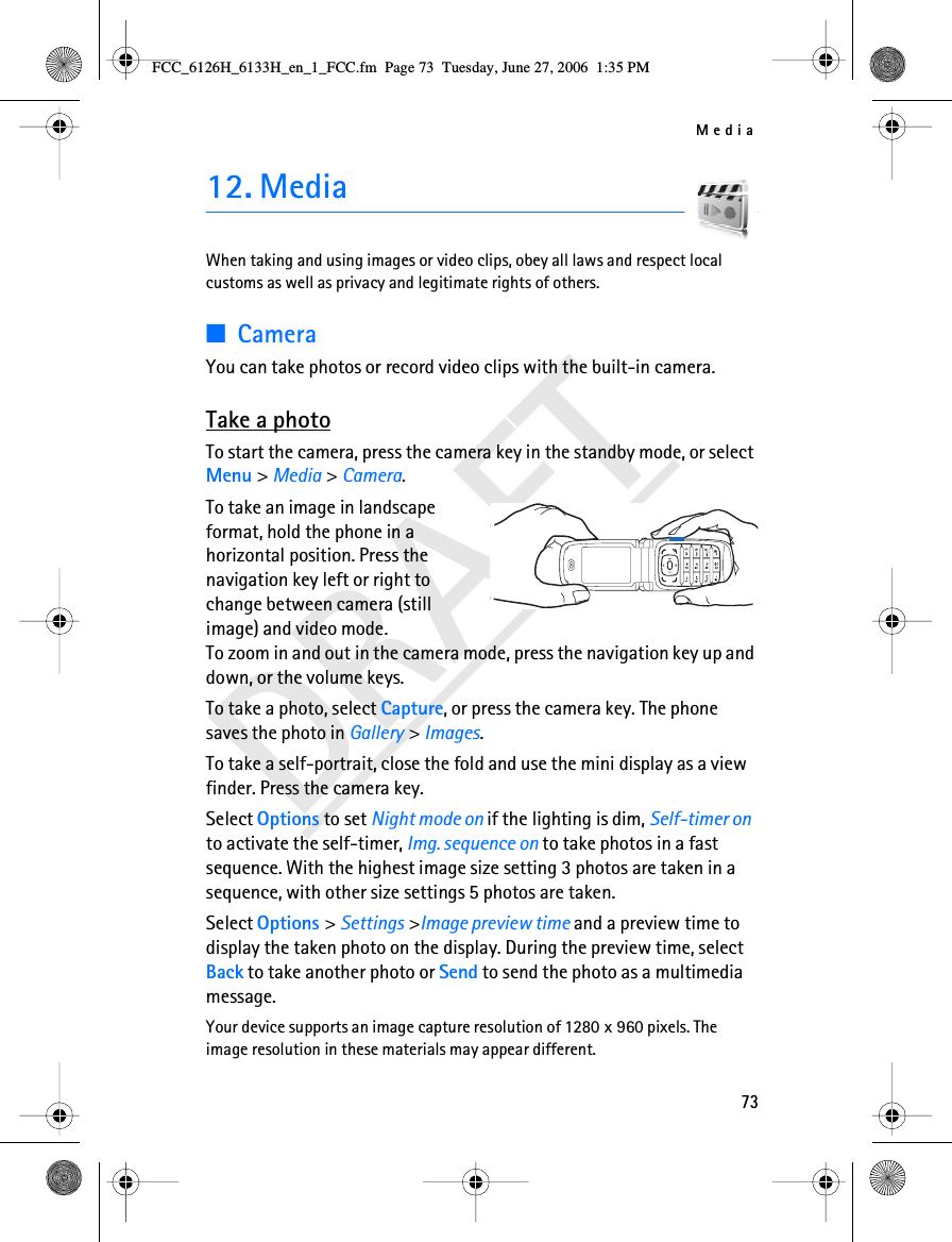 Media73DRAFT12. MediaWhen taking and using images or video clips, obey all laws and respect local customs as well as privacy and legitimate rights of others.■CameraYou can take photos or record video clips with the built-in camera. Take a photoTo start the camera, press the camera key in the standby mode, or select Menu &gt; Media &gt; Camera.To take an image in landscape format, hold the phone in a horizontal position. Press the navigation key left or right to change between camera (still image) and video mode. To zoom in and out in the camera mode, press the navigation key up and down, or the volume keys.To take a photo, select Capture, or press the camera key. The phone saves the photo in Gallery &gt; Images. To take a self-portrait, close the fold and use the mini display as a view finder. Press the camera key.Select Options to set Night mode on if the lighting is dim, Self-timer on to activate the self-timer, Img. sequence on to take photos in a fast sequence. With the highest image size setting 3 photos are taken in a sequence, with other size settings 5 photos are taken.Select Options &gt; Settings &gt;Image preview time and a preview time to display the taken photo on the display. During the preview time, select Back to take another photo or Send to send the photo as a multimedia message.Your device supports an image capture resolution of 1280 x 960 pixels. The image resolution in these materials may appear different.FCC_6126H_6133H_en_1_FCC.fm  Page 73  Tuesday, June 27, 2006  1:35 PM