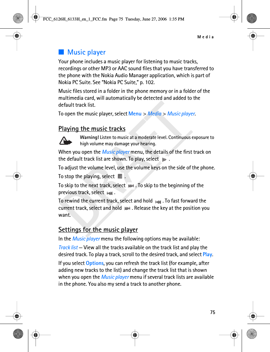 Media75DRAFT■Music playerYour phone includes a music player for listening to music tracks, recordings or other MP3 or AAC sound files that you have transferred to the phone with the Nokia Audio Manager application, which is part of Nokia PC Suite. See “Nokia PC Suite,” p. 102. Music files stored in a folder in the phone memory or in a folder of the multimedia card, will automatically be detected and added to the default track list. To open the music player, select Menu &gt; Media &gt; Music player.Playing the music tracksWarning! Listen to music at a moderate level. Continuous exposure to high volume may damage your hearing.When you open the Music player menu, the details of the first track on the default track list are shown. To play, select  .To adjust the volume level, use the volume keys on the side of the phone.To stop the playing, select  .To skip to the next track, select  . To skip to the beginning of the previous track, select  .To rewind the current track, select and hold  . To fast forward the current track, select and hold  . Release the key at the position you want.Settings for the music playerIn the Music player menu the following options may be available:Track list — View all the tracks available on the track list and play the desired track. To play a track, scroll to the desired track, and select Play.If you select Options, you can refresh the track list (for example, after adding new tracks to the list) and change the track list that is shown when you open the Music player menu if several track lists are available in the phone. You also my send a track to another phone.FCC_6126H_6133H_en_1_FCC.fm  Page 75  Tuesday, June 27, 2006  1:35 PM