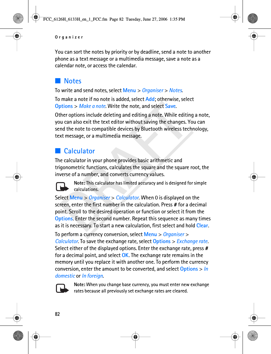 Organizer82DRAFTYou can sort the notes by priority or by deadline, send a note to another phone as a text message or a multimedia message, save a note as a calendar note, or access the calendar.■NotesTo write and send notes, select Menu &gt; Organiser &gt; Notes.To make a note if no note is added, select Add; otherwise, select Options &gt; Make a note. Write the note, and select Save.Other options include deleting and editing a note. While editing a note, you can also exit the text editor without saving the changes. You can send the note to compatible devices by Bluetooth wireless technology, text message, or a multimedia message.■CalculatorThe calculator in your phone provides basic arithmetic and trigonometric functions, calculates the square and the square root, the inverse of a number, and converts currency values.Note: This calculator has limited accuracy and is designed for simple calculations.Select Menu &gt; Organiser &gt; Calculator. When 0 is displayed on the screen, enter the first number in the calculation. Press # for a decimal point. Scroll to the desired operation or function or select it from the Options. Enter the second number. Repeat this sequence as many times as it is necessary. To start a new calculation, first select and hold Clear.To perform a currency conversion, select Menu &gt; Organiser &gt; Calculator. To save the exchange rate, select Options &gt; Exchange rate. Select either of the displayed options. Enter the exchange rate, press # for a decimal point, and select OK. The exchange rate remains in the memory until you replace it with another one. To perform the currency conversion, enter the amount to be converted, and select Options &gt; In domestic or In foreign.Note: When you change base currency, you must enter new exchange rates because all previously set exchange rates are cleared.FCC_6126H_6133H_en_1_FCC.fm  Page 82  Tuesday, June 27, 2006  1:35 PM